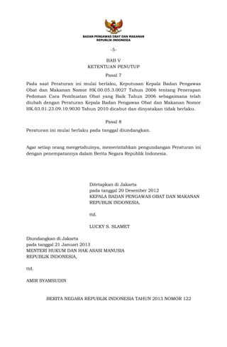 BADAN PENGAWAS OBAT DAN MAKANAN
REPUBLIK INDONESIA
-5-
BAB V
KETENTUAN PENUTUP
Pasal 7
Pada saat Peraturan ini mulai berlaku, Keputusan Kepala Badan Pengawas
Obat dan Makanan Nomor HK.00.05.3.0027 Tahun 2006 tentang Penerapan
Pedoman Cara Pembuatan Obat yang Baik Tahun 2006 sebagaimana telah
diubah dengan Peraturan Kepala Badan Pengawas Obat dan Makanan Nomor
HK.03.01.23.09.10.9030 Tahun 2010 dicabut dan dinyatakan tidak berlaku.
Pasal 8
Peraturan ini mulai berlaku pada tanggal diundangkan.
Agar setiap orang mengetahuinya, memerintahkan pengundangan Peraturan ini
dengan penempatannya dalam Berita Negara Republik Indonesia.
Ditetapkan di Jakarta
pada tanggal 20 Desember 2012
KEPALA BADAN PENGAWAS OBAT DAN MAKANAN
REPUBLIK INDONESIA,
ttd.
LUCKY S. SLAMET
Diundangkan di Jakarta
pada tanggal 21 Januari 2013
MENTERI HUKUM DAN HAK ASASI MANUSIA
REPUBLIK INDONESIA,
ttd.
AMIR SYAMSUDIN
BERITA NEGARA REPUBLIK INDONESIA TAHUN 2013 NOMOR 122
 