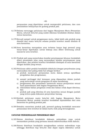 -48-
persyaratan yang diperlukan untuk memperoleh pelulusan, dan cara
pemindahan selanjutnya ke gudang produk jadi.
6.178 Selama menunggu pelulusan dari bagian Manajemen Mutu (Pemastian
Mutu), seluruh bets/lot yang sudah dikemas hendaklah ditahan dalam
status karantina.
6.179 Kecuali sampel untuk pengawasan mutu, tidak boleh ada produk yang
diambil dari suatu bets/lot selama produk tersebut masih ditahan di
area karantina.
6.180 Area karantina merupakan area terbatas hanya bagi personil yang
benar-benar diperlukan untuk bekerja atau diberi wewenang untuk
masuk ke area tersebut.
6.181 Produk jadi yang memerlukan kondisi penyimpanan khusus hendaklah
diberi penandaan jelas yang menyatakan kondisi penyimpanan yang
diperlukan, dan produk tersebut hendaklah disimpan di area karantina
dengan kondisi yang sesuai.
6.182 Pelulusan akhir produk hendaklah didahului dengan penyelesaian yang
memuaskan dari paling tidak hal sebagai berikut:
a) produk memenuhi persyaratan mutu dalam semua spesifikasi
pengolahan dan pengemasan;
b) sampel pertinggal dari kemasan yang dipasarkan dalam jumlah
yang mencukupi untuk pengujian di masa mendatang;
c) pengemasan dan penandaan memenuhi semua persyaratan sesuai
hasil pemeriksaan oleh bagian Pengawasan Mutu;
d) rekonsiliasi bahan pengemas cetak dan bahan cetak dapat diterima;
dan
e) produk jadi yang diterima di area karantina sesuai dengan jumlah
yang tertera pada dokumen penyerahan barang.
6.183 Setelah pelulusan suatu bets/lot oleh bagian Manajemen Mutu
(Pemastian Mutu), produk tersebut hendaklah dipindahkan dari area
karantina ke gudang produk jadi.
6.184 Sewaktu menerima produk jadi, personil gudang hendaklah mencatat
pemasukan bets tersebut ke dalam kartu stok yang bersangkutan.
CATATAN PENGENDALIAN PENGIRIMAN OBAT
6.185 Sistem distribusi hendaklah didesain sedemikian rupa untuk
memastikan produk yang pertama masuk didistribusikan lebih dahulu.
6.186 Sistem distribusi hendaklah menghasilkan catatan sedemikian rupa
sehingga distribusi tiap bets/lot obat dapat segera diketahui untuk
 