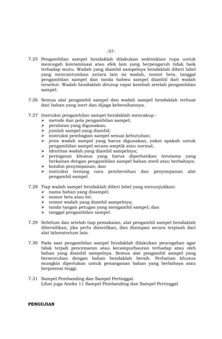 -57-
7.25 Pengambilan sampel hendaklah dilakukan sedemikian rupa untuk
mencegah kontaminasi atau efek lain yang berpengaruh tidak baik
terhadap mutu. Wadah yang diambil sampelnya hendaklah diberi label
yang mencantumkan antara lain isi wadah, nomor bets, tanggal
pengambilan sampel dan tanda bahwa sampel diambil dari wadah
tersebut. Wadah hendaklah ditutup rapat kembali setelah pengambilan
sampel.
7.26 Semua alat pengambil sampel dan wadah sampel hendaklah terbuat
dari bahan yang inert dan dijaga kebersihannya.
7.27 Instruksi pengambilan sampel hendaklah mencakup :
 metode dan pola pengambilan sampel;
 peralatan yang digunakan;
 jumlah sampel yang diambil;
 instruksi pembagian sampel sesuai kebutuhan;
 jenis wadah sampel yang harus digunakan, yakni apakah untuk
pengambilan sampel secara aseptik atau normal;
 identitas wadah yang diambil sampelnya;
 peringatan khusus yang harus diperhatikan terutama yang
berkaitan dengan pengambilan sampel bahan steril atau berbahaya;
 kondisi penyimpanan; dan
 instruksi tentang cara pembersihan dan penyimpanan alat
pengambil sampel.
7.28 Tiap wadah sampel hendaklah diberi label yang menunjukkan:
 nama bahan yang disampel;
 nomor bets atau lot;
 nomor wadah yang diambil sampelnya;
 tanda tangan petugas yang mengambil sampel; dan
 tanggal pengambilan sampel.
7.29 Sebelum dan setelah tiap pemakaian, alat pengambil sampel hendaklah
dibersihkan, jika perlu disterilkan, dan disimpan secara terpisah dari
alat laboratorium lain.
7.30 Pada saat pengambilan sampel hendaklah dilakukan pencegahan agar
tidak terjadi pencemaran atau kecampurbauran terhadap atau oleh
bahan yang diambil sampelnya. Semua alat pengambil sampel yang
bersentuhan dengan bahan hendaklah bersih. Perhatian khusus
mungkin diperlukan untuk penanganan bahan yang berbahaya atau
berpotensi tinggi.
7.31 Sampel Pembanding dan Sampel Pertinggal.
Lihat juga Aneks 11 Sampel Pembanding dan Sampel Pertinggal
PENGUJIAN
 