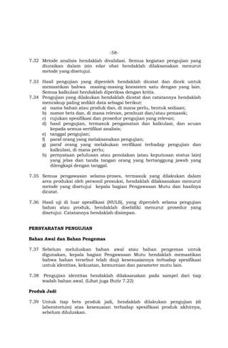 -58-
7.32 Metode analisis hendaklah divalidasi. Semua kegiatan pengujian yang
diuraikan dalam izin edar obat hendaklah dilaksanakan menurut
metode yang disetujui.
7.33 Hasil pengujian yang diperoleh hendaklah dicatat dan dicek untuk
memastikan bahwa masing-masing konsisten satu dengan yang lain.
Semua kalkulasi hendaklah diperiksa dengan kritis.
7.34 Pengujian yang dilakukan hendaklah dicatat dan catatannya hendaklah
mencakup paling sedikit data sebagai berikut:
a) nama bahan atau produk dan, di mana perlu, bentuk sediaan;
b) nomor bets dan, di mana relevan, pembuat dan/atau pemasok;
c) rujukan spesifikasi dan prosedur pengujian yang relevan;
d) hasil pengujian, termasuk pengamatan dan kalkulasi, dan acuan
kepada semua sertifikat analisis;
e) tanggal pengujian;
f) paraf orang yang melaksanakan pengujian;
g) paraf orang yang melakukan verifikasi terhadap pengujian dan
kalkulasi, di mana perlu;
h) pernyataan pelulusan atau penolakan (atau keputusan status lain)
yang jelas dan tanda tangan orang yang bertanggung jawab yang
dilengkapi dengan tanggal.
7.35 Semua pengawasan selama-proses, termasuk yang dilakukan dalam
area produksi oleh personil prosuksi, hendaklah dilaksanakan menurut
metode yang disetujui kepala bagian Pengawasan Mutu dan hasilnya
dicatat.
7.36 Hasil uji di luar spesifikasi (HULS), yang diperoleh selama pengujian
bahan atau produk, hendaklah diselidiki menurut prosedur yang
disetujui. Catatannya hendaklah disimpan.
PERSYARATAN PENGUJIAN
Bahan Awal dan Bahan Pengemas
7.37 Sebelum meluluskan bahan awal atau bahan pengemas untuk
digunakan, kepala bagian Pengawasan Mutu hendaklah memastikan
bahwa bahan tersebut telah diuji kesesuaiannya terhadap spesifikasi
untuk identitas, kekuatan, kemurnian dan parameter mutu lain.
7.38 Pengujian identitas hendaklah dilaksanakan pada sampel dari tiap
wadah bahan awal. (Lihat juga Butir 7.22)
Produk Jadi
7.39 Untuk tiap bets produk jadi, hendaklah dilakukan pengujian (di
laboratorium) atas kesesuaian terhadap spesifikasi produk akhirnya,
sebelum diluluskan.
 