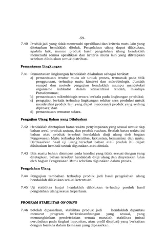 -59-
7.40 Produk jadi yang tidak memenuhi spesifikasi dan kriteria mutu lain yang
ditetapkan hendaklah ditolak. Pengolahan ulang dapat dilakukan,
apabila laik, namun produk hasil pengolahan ulang hendaklah
memenuhi semua spesifikasi dan kriteria mutu lain yang ditetapkan
sebelum diluluskan untuk distribusi.
Pemantauan Lingkungan
7.41 Pemantauan lingkungan hendaklah dilakukan sebagai berikut:
a) pemantauan teratur mutu air untuk proses, termasuk pada titik
penggunaan, terhadap mutu kimiawi dan mikrobiologis. Jumlah
sampel dan metode pengujian hendaklah mampu mendeteksi
organisme indikator dalam konsentrasi rendah, misalnya
Pseudomonas;
b) pemantauan mikrobiologis secara berkala pada lingkungan produksi;
c) pengujian berkala terhadap lingkungan sekitar area produksi untuk
mendeteksi produk lain yang dapat mencemari produk yang sedang
diproses; dan
d) pemantauan cemaran udara.
Pengujian Ulang Bahan yang Diluluskan
7.42 Hendaklah ditetapkan batas waktu penyimpanan yang sesuai untuk tiap
bahan awal, produk antara, dan produk ruahan. Setelah batas waktu ini
bahan atau produk tersebut hendaklah diuji ulang oleh bagian
Pengawasan Mutu terhadap identitas, kekuatan, kemurnian dan mutu.
Berdasarkan hasil uji ulang tersebut bahan atau produk itu dapat
diluluskan kembali untuk digunakan atau ditolak.
7.43 Bila suatu bahan disimpan pada kondisi yang tidak sesuai dengan yang
ditetapkan, bahan tersebut hendaklah diuji ulang dan dinyatakan lulus
oleh bagian Pengawasan Mutu sebelum digunakan dalam proses.
Pengolahan Ulang
7.44 Pengujian tambahan terhadap produk jadi hasil pengolahan ulang
hendaklah dilakukan sesuai ketentuan.
7.45 Uji stabilitas lanjut hendaklah dilakukan terhadap produk hasil
pengolahan ulang sesuai keperluan.
PROGRAM STABILITAS ON-GOING
7.46 Setelah dipasarkan, stabilitas produk jadi hendaklah dipantau
menurut program berkesinambungan yang sesuai, yang
memungkinkan pendeteksian semua masalah stabilitas (misal
perubahan pada tingkat impuritas, atau profil disolusi) yang berkaitan
dengan formula dalam kemasan yang dipasarkan.
 
