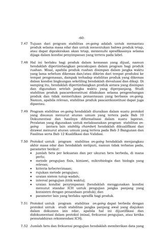 -60-
7.47 Tujuan dari program stabilitas on-going adalah untuk memantau
produk selama masa edar dan untuk menentukan bahwa produk tetap,
atau dapat diprakirakan akan tetap, memenuhi spesifikasinya selama
dijaga dalam kondisi penyimpanan yang tertera pada label.
7.48 Hal ini berlaku bagi produk dalam kemasan yang dijual, namun
hendaklah dipertimbangkan pencakupan dalam program bagi produk
ruahan. Misal, apabila produk ruahan disimpan dalam jangka waktu
yang lama sebelum dikemas dan/atau dikirim dari tempat produksi ke
tempat pengemasan, dampak terhadap stabilitas produk yang dikemas
dalam kondisi lingkungan sekeliling hendaklah dievaluasi dan dikaji. Di
samping itu, hendaklah dipertimbangkan produk antara yang disimpan
dan digunakan setelah jangka waktu yang diperpanjang. Studi
stabilitas produk pascarekonstitusi dilakukan selama pengembangan
produk dan tidak memerlukan pemantauan yang berbasis on-going.
Namun, apabila relevan, stabilitas produk pascarekonstitusi dapat juga
dipantau.
7.49 Program stabilitas on-going hendaklah diuraikan dalam suatu protokol
yang disusun menurut aturan umum yang tertera pada Bab 10
Dokumentasi dan hasilnya diformalisasi dalam suatu laporan.
Peralatan yang digunakan untuk melaksanakan program stabilitas on-
going (antara lain stability chamber) hendaklah dikualifikasi dan
dirawat menurut aturan umum yang tertera pada Bab 3 Bangunan dan
Fasilitas serta Bab 12 Kualifikasi dan Validasi.
7.50 Protokol untuk program stabilitas on-going hendaklah menjangkau
akhir masa edar dan hendaklah meliputi, namun tidak terbatas pada,
parameter berikut:
 jumlah bets per kekuatan dan per ukuran bets berbeda, di mana
perlu;
 metode pengujian fisis, kimiawi, mikrobiologis dan biologis yang
relevan;
 kriteria keberterimaan;
 rujukan metode pengujian;
 uraian sistem tutup wadah;
 interval pengujian (titik waktu);
 uraian kondisi penyimpanan (hendaklah menggunakan kondisi
menurut standar ICH untuk pengujian jangka panjang yang
konsisten dengan penandaan produk); dan
 parameter lain yang berlaku spesifik bagi produk.
7.51 Protokol untuk program stabilitas on-going dapat berbeda dengan
protokol untuk studi stabilitas jangka panjang awal yang diajukan
dalam dokumen izin edar, apabila hal ini dijustifikasi dan
didokumentasi dalam protokol (misal, frekuensi pengujian, atau ketika
pemutakhiran rekomendasi ICH).
7.52 Jumlah bets dan frekuensi pengujian hendaklah memberikan data yang
 