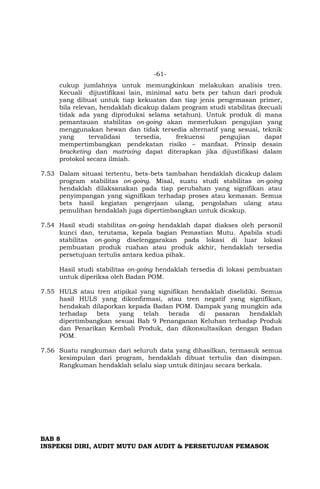 -61-
cukup jumlahnya untuk memungkinkan melakukan analisis tren.
Kecuali dijustifikasi lain, minimal satu bets per tahun dari produk
yang dibuat untuk tiap kekuatan dan tiap jenis pengemasan primer,
bila relevan, hendaklah dicakup dalam program studi stabilitas (kecuali
tidak ada yang diproduksi selama setahun). Untuk produk di mana
pemantauan stabilitas on-going akan memerlukan pengujian yang
menggunakan hewan dan tidak tersedia alternatif yang sesuai, teknik
yang tervalidasi tersedia, frekuensi pengujian dapat
mempertimbangkan pendekatan risiko – manfaat. Prinsip desain
bracketing dan matrixing dapat diterapkan jika dijustifikasi dalam
protokol secara ilmiah.
7.53 Dalam situasi tertentu, bets-bets tambahan hendaklah dicakup dalam
program stabilitas on-going. Misal, suatu studi stabilitas on-going
hendaklah dilaksanakan pada tiap perubahan yang signifikan atau
penyimpangan yang signifikan terhadap proses atau kemasan. Semua
bets hasil kegiatan pengerjaan ulang, pengolahan ulang atau
pemulihan hendaklah juga dipertimbangkan untuk dicakup.
7.54 Hasil studi stabilitas on-going hendaklah dapat diakses oleh personil
kunci dan, terutama, kepala bagian Pemastian Mutu. Apabila studi
stabilitas on-going diselenggarakan pada lokasi di luar lokasi
pembuatan produk ruahan atau produk akhir, hendaklah tersedia
persetujuan tertulis antara kedua pihak.
Hasil studi stabilitas on-going hendaklah tersedia di lokasi pembuatan
untuk diperiksa oleh Badan POM.
7.55 HULS atau tren atipikal yang signifikan hendaklah diselidiki. Semua
hasil HULS yang dikonfirmasi, atau tren negatif yang signifikan,
hendakah dilaporkan kepada Badan POM. Dampak yang mungkin ada
terhadap bets yang telah berada di pasaran hendaklah
dipertimbangkan sesuai Bab 9 Penanganan Keluhan terhadap Produk
dan Penarikan Kembali Produk, dan dikonsultasikan dengan Badan
POM.
7.56 Suatu rangkuman dari seluruh data yang dihasilkan, termasuk semua
kesimpulan dari program, hendaklah dibuat tertulis dan disimpan.
Rangkuman hendaklah selalu siap untuk ditinjau secara berkala.
BAB 8
INSPEKSI DIRI, AUDIT MUTU DAN AUDIT & PERSETUJUAN PEMASOK
 