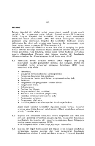 -62-
PRINSIP
Tujuan inspeksi diri adalah untuk mengevaluasi apakah semua aspek
produksi dan pengawasan mutu industri farmasi memenuhi ketentuan
CPOB. Program inspeksi diri hendaklah dirancang untuk mendeteksi
kelemahan dalam pelaksanaan CPOB dan untuk menetapkan tindakan
perbaikan yang diperlukan. Inspeksi diri hendaklah dilakukan secara
independen dan rinci oleh petugas yang kompeten dari perusahaan yang
dapat mengevaluasi penerapan CPOB secara obyektif.
Inspeksi diri hendaklah dilakukan secara rutin dan, di samping itu, pada
situasi khusus, misalnya dalam hal terjadi penarikan kembali obat jadi atau
terjadi penolakan yang berulang. Semua saran untuk tindakan perbaikan
supaya dilaksanakan. Prosedur dan catatan inspeksi diri hendaklah
didokumentasikan dan dibuat program tindak lanjut yang efektif.
8.1 Hendaklah dibuat instruksi tertulis untuk inspeksi diri yang
menyajikan standar persyaratan minimal dan seragam. Daftar ini
hendaklah berisi pertanyaan mengenai ketentuan CPOB yang
mencakup antara lain:
 Personalia;
 Bangunan termasuk fasilitas untuk personil;
 Perawatan bangunan dan peralatan;
 Penyimpanan bahan awal, bahan pengemas dan obat jadi;
 Peralatan;
 Pengolahan dan pengawasan selama-proses;
 Pengawasan Mutu;
 Dokumentasi;
 Sanitasi dan higiene;
 Program validasi dan revalidasi;
 Kalibrasi alat atau sistem pengukuran;
 Prosedur penarikan kembali obat jadi;
 Penanganan keluhan;
 Pengawasan label; dan
 Hasil inspeksi diri sebelumnya dan tindakan perbaikan.
Aspek-aspek tersebut hendaklah diperiksa secara berkala menurut
program yang telah disusun untuk memverifikasi kepatuhan terhadap
prinsip Pemastian Mutu.
8.2 Inspeksi diri hendaklah dilakukan secara indipenden dan rinci oleh
personil (-personil) perusahaan yang kompeten. Manajemen hendaklah
membentuk tim inspeksi diri yang berpengalaman dalam bidangnya
masing-masing dan memahami CPOB.
Audit independen oleh pihak ketiga juga dapat bermanfaat.
8.3 Inspeksi diri dapat dilaksanakan per bagian sesuai dengan kebutuhan
perusahaan, namun inspeksi diri yang menyeluruh hendaklah
dilaksanakan minimal 1 (satu) kali dalam setahun. Frekuensi inspeksi
 