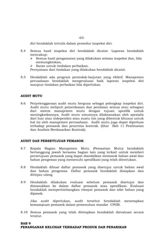 -63-
diri hendaklah tertulis dalam prosedur inspeksi diri.
8.4 Semua hasil inspeksi diri hendaklah dicatat. Laporan hendaklah
mencakup:
 Semua hasil pengamatan yang dilakukan selama inspeksi dan, bila
memungkinkan,
 Saran untuk tindakan perbaikan.
Pernyataan dari tindakan yang dilakukan hendaklah dicatat.
8.5 Hendaklah ada program penindak-lanjutan yang efektif. Manajemen
perusahaan hendaklah mengevaluasi baik laporan inspeksi diri
maupun tindakan perbaikan bila diperlukan.
AUDIT MUTU
8.6 Penyelenggaraan audit mutu berguna sebagai pelengkap inspeksi diri.
Audit mutu meliputi pemeriksaan dan penilaian semua atau sebagian
dari sistem manajemen mutu dengan tujuan spesifik untuk
meningkatkannya. Audit mutu umumnya dilaksanakan oleh spesialis
dari luar atau independen atau suatu tim yang dibentuk khusus untuk
hal ini oleh manajemen perusahaan. Audit mutu juga dapat diperluas
terhadap pemasok dan penerima kontrak. (lihat Bab 11 Pembuatan
dan Analisis Berdasarkan Kontrak).
AUDIT DAN PERSETUJUAN PEMASOK
8.7 Kepala Bagian Manajemen Mutu (Pemastian Mutu) hendaklah
bertanggung jawab bersama bagian lain yang terkait untuk memberi
persetujuan pemasok yang dapat diandalkan memasok bahan awal dan
bahan pengemas yang memenuhi spesifikasi yang telah ditentukan.
8.8 Hendaklah dibuat daftar pemasok yang disetujui untuk bahan awal
dan bahan pengemas. Daftar pemasok hendaklah disiapkan dan
ditinjau ulang.
8.9 Hendaklah dilakukan evaluasi sebelum pemasok disetujui dan
dimasukkan ke dalam daftar pemasok atau spesifikasi. Evaluasi
hendaklah mempertimbangkan riwayat pemasok dan sifat bahan yang
dipasok.
Jika audit diperlukan, audit tersebut hendaklah menetapkan
kemampuan pemasok dalam pemenuhan standar CPOB.
8.10 Semua pemasok yang telah ditetapkan hendaklah dievaluasi secara
teratur.
BAB 9
PENANGANAN KELUHAN TERHADAP PRODUK DAN PENARIKAN
 