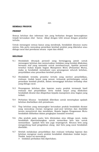 -64-
KEMBALI PRODUK
PRINSIP
Semua keluhan dan informasi lain yang berkaitan dengan kemungkinan
terjadi kerusakan obat harus dikaji dengan teliti sesuai dengan prosedur
tertulis.
Untuk menangani semua kasus yang mendesak, hendaklah disusun suatu
sistem, bila perlu mencakup penarikan kembali produk yang diketahui atau
diduga cacat dari peredaran secara cepat dan efektif.
KELUHAN
9.1 Hendaklah ditunjuk personil yang bertanggung jawab untuk
menangani keluhan dan memutuskan tindakan yang hendak dilakukan
bersama staf yang memadai untuk membantunya. Apabila personil
tersebut bukan kepala bagian Manajemen Mutu (Pemastian Mutu),
maka ia hendaklah memahami cara penanganan seluruh keluhan,
penyelidikan atau penarikan kembali produk.
9.2 Hendaklah tersedia prosedur tertulis yang merinci penyelidikan,
evaluasi, tindak lanjut yang sesuai, termasuk pertimbangan untuk
penarikan kembali produk, dalam menanggapi keluhan terhadap obat
yang diduga cacat.
9.3 Penanganan keluhan dan laporan suatu produk termasuk hasil
evaluasi dari penyelidikan serta tindak lanjut yang dilakukan
hendaklah dicatat dan dilaporkan kepada manajemen atau bagian yang
terkait.
9.4 Perhatian khusus hendaklah diberikan untuk menetapkan apakah
keluhan disebabkan oleh pemalsuan.
9.5 Tiap keluhan yang menyangkut kerusakan produk hendaklah dicatat
yang mencakup rincian mengenai asal-usul keluhan dan diselidiki
secara menyeluruh dan mendalam. Kepala bagian Pengawasan Mutu
hendaklah dilibatkan dalam pengkajian masalah tersebut.
9.6 Jika produk pada suatu bets ditemukan atau diduga cacat, maka
hendaklah dipertimbangkan untuk memeriksa bets lain untuk
memastikan apakah bets lain juga terpengaruh. Khusus bets yang
mengandung hasil pengolahan ulang dari bets yang cacat hendaklah
diselidiki.
9.7 Setelah melakukan penyelidikan dan evaluasi terhadap laporan dan
keluhan mengenai suatu produk hendaklah dilakukan tindak lanjut.
Tindak lanjut ini mencakup:
 tindakan perbaikan bila diperlukan;
 