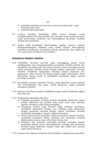 -65-
 penarikan kembali satu bets atau seluruh produk akhir yang
bersang-kutan; dan
 tindakan lain yang tepat.
9.8 Catatan keluhan hendaklah dikaji secara berkala untuk
mengidentifikasi hal yang spesifik atau masalah yang berulang terjadi,
yang memerlukan perhatian dan kemungkinan penarikan kembali
produk dari peredaran.
9.9 Badan POM hendaklah diberitahukan apabila industri farmasi
mempertimbangkan tindakan yang terkait dengan kemungkinan
kesalahan pembuatan, kerusakan produk, pemalsuan atau segala hal
lain yang serius mengenai mutu produk.
PENARIKAN KEMBALI PRODUK
9.10 Hendaklah ditunjuk personil yang bertanggung jawab untuk
melaksanakan dan mengoordinasikan penarikan kembali produk dan
hendaklah ditunjang oleh staf yang memadai untuk menangani semua
aspek penarikan kembali sesuai dengan tingkat urgensinya. Personil
tersebut hendaklah independen terhadap bagian penjualan dan
pemasaran. Jika personil ini bukan kepala bagian Manajemen Mutu
(Pemastian Mutu), maka ia hendaklah memahami segala operasi
penarikan kembali.
9.11 Hendaklah tersedia prosedur tertulis, yang diperiksa secara berkala
dan dimutakhirkan jika perlu, untuk meng-atur segala tindakan
penarikan kembali.
9.12 Operasi penarikan kembali hendaklah mampu untuk dilakukan segera
dan tiap saat.
9.13 Pelaksanaan Penarikan Kembali
a) Tindakan penarikan kembali produk hendaklah dilakukan segera
setelah diketahui ada produk yang cacat mutu atau diterima
laporan mengenai reaksi yang merugikan;
b) Pemakaian produk yang berisiko tinggi terhadap kesehatan,
hendaklah dihentikan dengan cara embargo yang dilanjutkan
dengan penarikan kembali dengan segera. Penarikan kembali
hendaklah menjangkau sampai tingkat konsumen;
c) Sistem dokumentasi penarikan kembali produk di industri farmasi,
hendaklah menjamin bahwa embargo dan penarikan kembali
dilaksanakan secara cepat, efektif dan tuntas; dan
d) Pedoman dan prosedur penarikan kembali terhadap produk
hendaklah dibuat untuk memungkinkan embargo dan penarikan
kembali dapat dilakukan dengan cepat dan efektif dari seluruh
mata rantai distribusi.
9.14 Catatan dan laporan termasuk hasil tindakan embargo dan penarikan
 