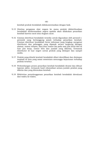 -66-
kembali produk hendaklah didokumentasikan dengan baik.
9.15 Otoritas pengawas obat negara ke mana produk didistribusikan
hendaklah diinformasikan segera apabila akan dilakukan penarikan
kembali karena cacat atau dugaan cacat.
9.16 Catatan distribusi hendaklah tersedia untuk digunakan oleh personil (-
personil) yang bertanggung jawab terhadap penarikan kembali.
Catatan distribusi hendaklah berisi informasi yang lengkap mengenai
distributor dan pelanggan yang dipasok secara langsung (dengan
alamat, nomor telepon, dan/atau nomor fax pada saat jam kerja dan di
luar jam kerja, nomor bets dan jumlah yang dikirim), termasuk
distributor di luar negeri untuk produk yang diekspor dan sampel
medis.
9.17 Produk yang ditarik kembali hendaklah diberi identifikasi dan disimpan
terpisah di area yang aman sementara menunggu keputusan terhadap
produk tersebut.
9.18 Perkembangan proses penarikan kembali hendaklah dicatat dan dibuat
laporan akhir, termasuk hasil rekonsiliasi antara jumlah produk yang
dikirim dan yang ditemukan kembali.
9.19 Efektivitas penyelenggaraan penarikan kembali hendaklah dievaluasi
dari waktu ke waktu.
 