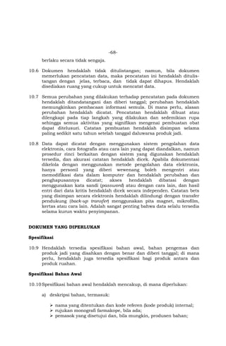 -68-
berlaku secara tidak sengaja.
10.6 Dokumen hendaklah tidak ditulistangan; namun, bila dokumen
memerlukan pencatatan data, maka pencatatan ini hendaklah ditulis-
tangan dengan jelas, terbaca, dan tidak dapat dihapus. Hendaklah
disediakan ruang yang cukup untuk mencatat data.
10.7 Semua perubahan yang dilakukan terhadap pencatatan pada dokumen
hendaklah ditandatangani dan diberi tanggal; perubahan hendaklah
memungkinkan pembacaan informasi semula. Di mana perlu, alasan
perubahan hendaklah dicatat. Pencatatan hendaklah dibuat atau
dilengkapi pada tiap langkah yang dilakukan dan sedemikian rupa
sehingga semua aktivitas yang signifikan mengenai pembuatan obat
dapat ditelusuri. Catatan pembuatan hendaklah disimpan selama
paling sedikit satu tahun setelah tanggal daluwarsa produk jadi.
10.8 Data dapat dicatat dengan menggunakan sistem pengolahan data
elektronis, cara fotografis atau cara lain yang dapat diandalkan, namun
prosedur rinci berkaitan dengan sistem yang digunakan hendaklah
tersedia, dan akurasi catatan hendaklah dicek. Apabila dokumentasi
dikelola dengan menggunakan metode pengolahan data elektronis,
hanya personil yang diberi wewenang boleh mengentri atau
memodifikasi data dalam komputer dan hendaklah perubahan dan
penghapusannya dicatat; akses hendaklah dibatasi dengan
menggunakan kata sandi (password) atau dengan cara lain, dan hasil
entri dari data kritis hendaklah dicek secara independen. Catatan bets
yang disimpan secara elektronis hendaklah dilindungi dengan transfer
pendukung (back-up transfer) menggunakan pita magnet, mikrofilm,
kertas atau cara lain. Adalah sangat penting bahwa data selalu tersedia
selama kurun waktu penyimpanan.
DOKUMEN YANG DIPERLUKAN
Spesifikasi
10.9 Hendaklah tersedia spesifikasi bahan awal, bahan pengemas dan
produk jadi yang disahkan dengan benar dan diberi tanggal; di mana
perlu, hendaklah juga tersedia spesifikasi bagi produk antara dan
produk ruahan.
Spesifikasi Bahan Awal
10.10Spesifikasi bahan awal hendaklah mencakup, di mana diperlukan:
a) deskripsi bahan, termasuk:
 nama yang ditentukan dan kode referen (kode produk) internal;
 rujukan monografi farmakope, bila ada;
 pemasok yang disetujui dan, bila mungkin, produsen bahan;
 