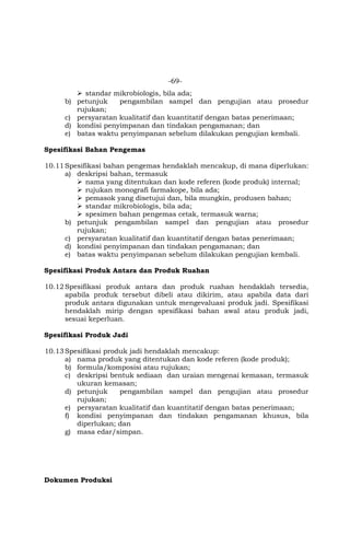 -69-
 standar mikrobiologis, bila ada;
b) petunjuk pengambilan sampel dan pengujian atau prosedur
rujukan;
c) persyaratan kualitatif dan kuantitatif dengan batas penerimaan;
d) kondisi penyimpanan dan tindakan pengamanan; dan
e) batas waktu penyimpanan sebelum dilakukan pengujian kembali.
Spesifikasi Bahan Pengemas
10.11Spesifikasi bahan pengemas hendaklah mencakup, di mana diperlukan:
a) deskripsi bahan, termasuk
 nama yang ditentukan dan kode referen (kode produk) internal;
 rujukan monografi farmakope, bila ada;
 pemasok yang disetujui dan, bila mungkin, produsen bahan;
 standar mikrobiologis, bila ada;
 spesimen bahan pengemas cetak, termasuk warna;
b) petunjuk pengambilan sampel dan pengujian atau prosedur
rujukan;
c) persyaratan kualitatif dan kuantitatif dengan batas penerimaan;
d) kondisi penyimpanan dan tindakan pengamanan; dan
e) batas waktu penyimpanan sebelum dilakukan pengujian kembali.
Spesifikasi Produk Antara dan Produk Ruahan
10.12Spesifikasi produk antara dan produk ruahan hendaklah tersedia,
apabila produk tersebut dibeli atau dikirim, atau apabila data dari
produk antara digunakan untuk mengevaluasi produk jadi. Spesifikasi
hendaklah mirip dengan spesifikasi bahan awal atau produk jadi,
sesuai keperluan.
Spesifikasi Produk Jadi
10.13Spesifikasi produk jadi hendaklah mencakup:
a) nama produk yang ditentukan dan kode referen (kode produk);
b) formula/komposisi atau rujukan;
c) deskripsi bentuk sediaan dan uraian mengenai kemasan, termasuk
ukuran kemasan;
d) petunjuk pengambilan sampel dan pengujian atau prosedur
rujukan;
e) persyaratan kualitatif dan kuantitatif dengan batas penerimaan;
f) kondisi penyimpanan dan tindakan pengamanan khusus, bila
diperlukan; dan
g) masa edar/simpan.
Dokumen Produksi
 
