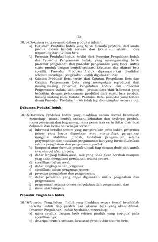 -70-
10.14Dokumen yang esensial dalam produksi adalah:
a) Dokumen Produksi Induk yang berisi formula produksi dari suatu
produk dalam bentuk sediaan dan kekuatan tertentu, tidak
tergantung dari ukuran bets;
b) Prosedur Produksi Induk, terdiri dari Prosedur Pengolahan Induk
dan Prosedur Pengemasan Induk, yang masing-masing berisi
prosedur pengolahan dan prosedur pengemasan yang rinci untuk
suatu produk dengan bentuk sediaan, kekuatan dan ukuran bets
spesifik. Prosedur Produksi Induk dipersyaratkan divalidasi
sebelum mendapat pengesahan untuk digunakan; dan
c) Catatan Produksi Bets, terdiri dari Catatan Pengolahan Bets dan
Catatan Pengemasan Bets, yang merupakan reproduksi dari
masing-masing Prosedur Pengolahan Induk dan Prosedur
Pengemasan Induk, dan berisi semua data dan informasi yang
berkaitan dengan pelaksanaan produksi dari suatu bets produk.
Kadang-kadang pada Catatan Produksi Bets, prosedur yang tertera
dalam Prosedur Produksi Induk tidak lagi dicantumkan secara rinci.
Dokumen Produksi Induk
10.15Dokumen Produksi Induk yang disahkan secara formal hendaklah
mencakup nama, bentuk sediaan, kekuatan dan deskripsi produk,
nama penyusun dan bagiannya, nama pemeriksa serta daftar distribusi
dokumen dan berisi hal sebagai berikut:
a) informasi bersifat umum yang menguraikan jenis bahan pengemas
primer yang harus digunakan atau aternatifnya, pernyataan
mengenai stabilitas produk, tindakan pengamanan selama
penyimpanan dan tindakan pengamanan lain yang harus dilakukan
selama pengolahan dan pengemasan produk;
b) komposisi atau formula produk untuk tiap satuan dosis dan untuk
satu sampel ukuran bets;
c) daftar lengkap bahan awal, baik yang tidak akan berubah maupun
yang akan mengalami perubahan selama proses;
d) spesifikasi bahan awal;
e) daftar lengkap bahan pengemas;
f) spesifikasi bahan pengemas primer;
g) prosedur pengolahan dan pengemasan;
h) daftar peralatan yang dapat digunakan untuk pengolahan dan
pengemasan;
i) pengawasan selama-proses pengolahan dan pengemasan; dan
j) masa edar/simpan.
Prosedur Pengolahan Induk
10.16Prosedur Pengolahan Induk yang disahkan secara formal hendaklah
tersedia untuk tiap produk dan ukuran bets yang akan dibuat.
Prosedur Pengolahan Induk hendaklah mencakup:
a) nama produk dengan kode referen produk yang merujuk pada
spesifikasinya;
b) deskripsi bentuk sediaan, kekuatan produk dan ukuran bets;
 