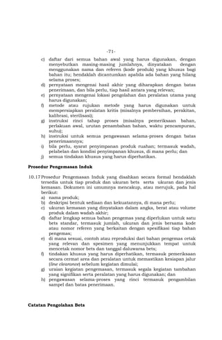 -71-
c) daftar dari semua bahan awal yang harus digunakan, dengan
menyebutkan masing-masing jumlahnya, dinyatakan dengan
menggunakan nama dan referen (kode produk) yang khusus bagi
bahan itu; hendaklah dicantumkan apabila ada bahan yang hilang
selama proses;
d) pernyataan mengenai hasil akhir yang diharapkan dengan batas
penerimaan, dan bila perlu, tiap hasil antara yang relevan;
e) pernyataan mengenai lokasi pengolahan dan peralatan utama yang
harus digunakan;
f) metode atau rujukan metode yang harus digunakan untuk
mempersiapkan peralatan kritis (misalnya pembersihan, perakitan,
kalibrasi, sterilisasi);
g) instruksi rinci tahap proses (misalnya pemeriksaan bahan,
perlakuan awal, urutan penambahan bahan, waktu pencampuran,
suhu);
h) instruksi untuk semua pengawasan selama-proses dengan batas
penerimaannya;
i) bila perlu, syarat penyimpanan produk ruahan; termasuk wadah,
pelabelan dan kondisi penyimpanan khusus, di mana perlu; dan
j) semua tindakan khusus yang harus diperhatikan.
Prosedur Pengemasan Induk
10.17Prosedur Pengemasan Induk yang disahkan secara formal hendaklah
tersedia untuk tiap produk dan ukuran bets serta ukuran dan jenis
kemasan. Dokumen ini umumnya mencakup, atau merujuk, pada hal
berikut:
a) nama produk;
b) deskripsi bentuk sediaan dan kekuatannya, di mana perlu;
c) ukuran kemasan yang dinyatakan dalam angka, berat atau volume
produk dalam wadah akhir;
d) daftar lengkap semua bahan pengemas yang diperlukan untuk satu
bets standar, termasuk jumlah, ukuran dan jenis bersama kode
atau nomor referen yang berkaitan dengan spesifikasi tiap bahan
pengemas;
e) di mana sesuai, contoh atau reproduksi dari bahan pengemas cetak
yang relevan dan spesimen yang menunjukkan tempat untuk
mencetak nomor bets dan tanggal daluwarsa bets;
f) tindakan khusus yang harus diperhatikan, termasuk pemeriksaan
secara cermat area dan peralatan untuk memastikan kesiapan jalur
(line clearance) sebelum kegiatan dimulai;
g) uraian kegiatan pengemasan, termasuk segala kegiatan tambahan
yang signifikan serta peralatan yang harus digunakan; dan
h) pengawasan selama-proses yang rinci termasuk pengambilan
sampel dan batas penerimaan.
Catatan Pengolahan Bets
 