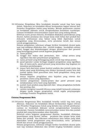 -72-
10.18Catatan Pengolahan Bets hendaklah tersedia untuk tiap bets yang
diolah. Dokumen ini hendaklah dibuat berdasarkan bagian relevan dari
Prosedur Pengolahan Induk yang berlaku. Metode pembuatan catatan
ini hendaklah didesain untuk menghindarkan kesalahan transkripsi.
Catatan hendaklah mencantumkan nomor bets yang sedang dibuat.
Sebelum suatu proses dimulai, hendaklah dilakukan pemeriksaan yang
dicatat, bahwa peralatan dan tempat kerja telah bebas dari produk dan
dokumen sebelumnya atau bahan yang tidak diperlukan untuk
pengolahan yang direncanakan, serta peralatan bersih dan sesuai
untuk penggunaannya.
Selama pengolahan, informasi sebagai berikut hendaklah dicatat pada
saat tiap tindakan dilakukan dan - setelah lengkap - hendaklah catatan
diberi tanggal dan ditandatangani dengan persetujuan dari personil
yang bertanggung jawab untuk kegiatan pengolahan:
a) nama produk;
b) tanggal dan waktu dari permulaan, dari tahap antara yang
signifikan dan dari penyelesaian pengolahan;
c) nama personil yang bertanggung jawab untuk tiap tahap proses;
d) paraf operator untuk berbagai langkah pengolahan yang signifikan
dan, di mana perlu, paraf personil yang memeriksa tiap kegiatan ini
(misalnya penimbangan);
e) nomor bets dan/atau nomor kontrol analisis dan jumlah nyata tiap
bahan awal yang ditimbang atau diukur (termasuk nomor bets dan
jumlah bahan hasil pemulihan atau hasil pengolahan ulang yang
ditambahkan);
f) semua kegiatan pengolahan atau kejadian yang relevan dan
peralatan utama yang digunakan;
g) catatan pengawasan selama-proses dan paraf personil yang
melaksanakan serta hasil yang diperoleh;
h) jumlah hasil produk yang diperoleh dari tahap pengolahan berbeda
dan penting; dan
i) catatan mengenai masalah khusus yang terjadi termasuk uraiannya
dengan tanda tangan pengesahan untuk segala penyimpangan
terhadap Prosedur Pengolahan Induk.
Catatan Pengemasan Bets
10.19Catatan Pengemasan Bets hendaklah tersedia untuk tiap bets yang
dikemas. Dokumen ini hendaklah dibuat berdasarkan bagian relevan
dari Prosedur Pengemasan Induk yang berlaku dan metode pembuatan
catatan ini hendaklah didesain untuk menghindarkan kesalahan
transkripsi. Catatan hendaklah mencantumkan nomor bets dan jumlah
produk jadi yang direncanakan akan diperoleh.
Sebelum suatu kegiatan pengemasan dimulai, hendaklah dilakukan
pemeriksaan yang dicatat, bahwa peralatan dan tempat kerja telah
bebas dari produk dan dokumen sebelumnya atau bahan yang tidak
diperlukan untuk pengemasan yang direncanakan, serta peralatan
bersih dan sesuai untuk penggunaannya.
Selama pengemasan, informasi sebagai berikut hendaklah dicatat pada
saat tiap tindakan dilakukan dan setelah lengkap hendaklah catatan
 