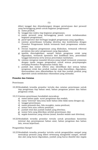 -73-
diberi tanggal dan ditandatangani dengan persetujuan dari personil
yang bertanggung jawab untuk kegiatan pengemasan:
a) nama produk;
b) tanggal dan waktu tiap kegiatan pengemasan;
c) nama personil yang bertanggung jawab untuk melaksanakan
kegiatan pengemasan;
d) paraf operator dari berbagai langkah pengemasan yang signifikan;
e) catatan pemeriksaan terhadap identitas dan konformitas dengan
Prosedur Pengemasan Induk termasuk hasil pengawasan selama-
proses;
f) rincian kegiatan pengemasan yang dilakukan, termasuk referensi
peralatan dan jalur pengemasan yang digunakan;
g) apabila dimungkinkan, sampel bahan pengemas cetak yang
digunakan, termasuk spesimen dari kodifikasi bets, pencetakan
tanggal daluwarsa serta semua pencetakan tambahan;
h) catatan mengenai masalah khusus yang terjadi termasuk uraiannya
dengan tanda tangan pengesahan untuk semua penyimpangan
terhadap Prosedur Pengemasan Induk; dan
i) jumlah dan nomor referen atau identifikasi dari semua bahan
pengemas cetak dan produk ruahan yang diserahkan, digunakan,
dimusnahkan atau dikembalikan ke stok dan jumlah produk yang
diperoleh untuk melakukan rekonsiliasi yang memadai.
Prosedur dan Catatan
Penerimaan
10.20Hendaklah tersedia prosedur tertulis dan catatan penerimaan untuk
tiap pengiriman tiap bahan awal, bahan pengemas primer dan bahan
pengemas cetak.
10.21Catatan penerimaan hendaklah mencakup:
a) nama bahan pada surat pengiriman dan wadah;
b) nama “internal” dan/atau kode bahan [bila tidak sama dengan a)];
c) tanggal penerimaan;
d) nama pemasok dan, bila mungkin, nama pembuat;
e) nomor bets atau referen pembuat;
f) jumlah total dan jumlah wadah yang diterima;
g) nomor bets yang diberikan setelah penerimaan; dan
h) segala komentar yang relevan (misal, kondisi wadah saat diterima).
10.22Hendaklah tersedia prosedur tertulis untuk penandaan karantina
internal dan penyimpanan bahan awal, bahan pengemas dan bahan
lain, sesuai keperluan.
Pengambilan Sampel
10.23Hendaklah tersedia prosedur tertulis untuk pengambilan sampel yang
mencakup personil yang diberi wewenang mengambil sampel, metode
dan alat yang harus digunakan, jumlah yang harus diambil dan segala
 