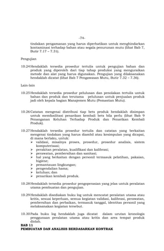 -74-
tindakan pengamanan yang harus diperhatikan untuk menghindarkan
kontaminasi terhadap bahan atau segala penurunan mutu (lihat Bab 7,
Butir 7.17 – 7.31).
Pengujian
10.24Hendaklah tersedia prosedur tertulis untuk pengujian bahan dan
produk yang diperoleh dari tiap tahap produksi yang menguraikan
metode dan alat yang harus digunakan. Pengujian yang dilaksanakan
hendaklah dicatat (lihat Bab 7 Pengawasan Mutu, Butir 7.32 – 7.36).
Lain-lain
10.25Hendaklah tersedia prosedur pelulusan dan penolakan tertulis untuk
bahan dan produk dan terutama pelulusan untuk penjualan produk
jadi oleh kepala bagian Manajemen Mutu (Pemastian Mutu).
10.26Catatan mengenai distribusi tiap bets produk hendaklah disimpan
untuk memfasilitasi penarikan kembali bets bila perlu (lihat Bab 9
Penanganan Keluhan Terhadap Produk dan Penarikan Kembali
Produk).
10.27Hendaklah tersedia prosedur tertulis dan catatan yang berkaitan
mengenai tindakan yang harus diambil atau kesimpulan yang dicapai,
di mana berlaku, untuk:
 validasi, misalnya proses, prosedur, prosedur analisis, sistem
komputerisasi;
 perakitan peralatan, kualifikasi dan kalibrasi;
 perawatan, pembersihan dan sanitasi;
 hal yang berkaitan dengan personil termasuk pelatihan, pakaian,
higiene;
 pemantauan lingkungan;
 pengendalian hama;
 keluhan; dan
 penarikan kembali produk.
10.28Hendaklah tersedia prosedur pengoperasian yang jelas untuk peralatan
utama pembuatan dan pengujian.
10.29Hendaklah disediakan buku log untuk mencatat peralatan utama atau
kritis, sesuai keperluan, semua kegiatan validasi, kalibrasi, perawatan,
pembersihan dan perbaikan, termasuk tanggal, identitas personil yang
melaksanakan kegiatan tersebut.
10.30Pada buku log hendaklah juga dicatat dalam urutan kronologis
penggunaan peralatan utama atau kritis dan area tempat produk
diolah.
BAB 11
PEMBUATAN DAN ANALISIS BERDASARKAN KONTRAK
 
