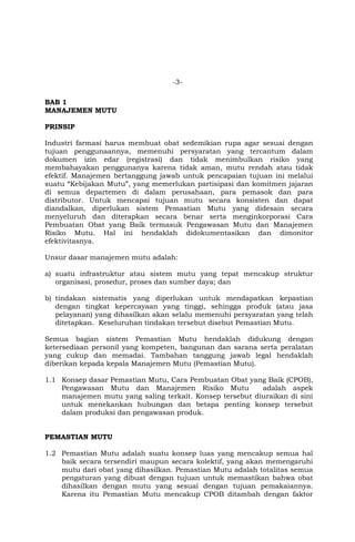 -3-
BAB 1
MANAJEMEN MUTU
PRINSIP
Industri farmasi harus membuat obat sedemikian rupa agar sesuai dengan
tujuan penggunaannya, memenuhi persyaratan yang tercantum dalam
dokumen izin edar (registrasi) dan tidak menimbulkan risiko yang
membahayakan penggunanya karena tidak aman, mutu rendah atau tidak
efektif. Manajemen bertanggung jawab untuk pencapaian tujuan ini melalui
suatu “Kebijakan Mutu”, yang memerlukan partisipasi dan komitmen jajaran
di semua departemen di dalam perusahaan, para pemasok dan para
distributor. Untuk mencapai tujuan mutu secara konsisten dan dapat
diandalkan, diperlukan sistem Pemastian Mutu yang didesain secara
menyeluruh dan diterapkan secara benar serta menginkorporasi Cara
Pembuatan Obat yang Baik termasuk Pengawasan Mutu dan Manajemen
Risiko Mutu. Hal ini hendaklah didokumentasikan dan dimonitor
efektivitasnya.
Unsur dasar manajemen mutu adalah:
a) suatu infrastruktur atau sistem mutu yang tepat mencakup struktur
organisasi, prosedur, proses dan sumber daya; dan
b) tindakan sistematis yang diperlukan untuk mendapatkan kepastian
dengan tingkat kepercayaan yang tinggi, sehingga produk (atau jasa
pelayanan) yang dihasilkan akan selalu memenuhi persyaratan yang telah
ditetapkan. Keseluruhan tindakan tersebut disebut Pemastian Mutu.
Semua bagian sistem Pemastian Mutu hendaklah didukung dengan
ketersediaan personil yang kompeten, bangunan dan sarana serta peralatan
yang cukup dan memadai. Tambahan tanggung jawab legal hendaklah
diberikan kepada kepala Manajemen Mutu (Pemastian Mutu).
1.1 Konsep dasar Pemastian Mutu, Cara Pembuatan Obat yang Baik (CPOB),
Pengawasan Mutu dan Manajemen Risiko Mutu adalah aspek
manajemen mutu yang saling terkait. Konsep tersebut diuraikan di sini
untuk menekankan hubungan dan betapa penting konsep tersebut
dalam produksi dan pengawasan produk.
PEMASTIAN MUTU
1.2 Pemastian Mutu adalah suatu konsep luas yang mencakup semua hal
baik secara tersendiri maupun secara kolektif, yang akan memengaruhi
mutu dari obat yang dihasilkan. Pemastian Mutu adalah totalitas semua
pengaturan yang dibuat dengan tujuan untuk memastikan bahwa obat
dihasilkan dengan mutu yang sesuai dengan tujuan pemakaiannya.
Karena itu Pemastian Mutu mencakup CPOB ditambah dengan faktor
 