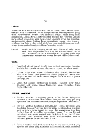 -75-
PRINSIP
Pembuatan dan analisis berdasarkan kontrak harus dibuat secara benar,
disetujui dan dikendalikan untuk menghindarkan kesalahpahaman yang
dapat menyebabkan produk atau pekerjaan dengan mutu yang tidak
memuaskan. Kontrak tertulis antara Pemberi Kontrak dan Penerima Kontrak
harus dibuat secara jelas yang menentukan tanggung jawab dan kewajiban
masing-masing pihak. Kontrak harus menyatakan secara jelas prosedur
pelulusan tiap bets produk untuk diedarkan yang menjadi tanggung jawab
penuh kepala bagian Manajemen Mutu (Pemastian Mutu).
Catatan: Bab ini meliputi tanggung jawab industri farmasi terhadap Badan
POM dalam hal pemberian izin edar dan pembuatan obat. Hal ini
tidak dimaksudkan untuk memengaruhi tanggung jawab legal
dari Penerima Kontrak dan Pemberi Kontrak terhadap konsumen.
UMUM
11.1 Hendaklah dibuat kontrak tertulis yang meliputi pembuatan dan/atau
analisis obat yang dikontrakkan dan semua pengaturan teknis terkait.
11.2 Semua pengaturan untuk pembuatan dan analisis berdasarkan
kontrak termasuk usul perubahan dalam pengaturan teknis atau
pengaturan lain hendaklah sesuai dengan izin edar untuk produk
bersangkutan.
11.3 Dalam hal analisis berdasarkan kontrak, pelulusan akhir harus
diberikan oleh kepala bagian Manajemen Mutu (Pemastian Mutu)
Pemberi Kontrak.
PEMBERI KONTRAK
11.4 Pemberi Kontrak bertanggung jawab untuk menilai kompetensi
Penerima Kontrak dalam melaksanakan pekerjaan atau pengujian yang
diperlukan dan memastikan bahwa prinsip dan pedoman CPOB diikuti.
11.5 Pemberi Kontrak hendaklah menyediakan semua informasi yang
diperlukan kepada Penerima Kontrak untuk melaksanakan pekerjaan
kontrak secara benar sesuai izin edar dan persyaratan legal lain.
Pemberi Kontrak hendaklah memastikan bahwa Penerima Kontrak
memahami sepenuhnya masalah yang berkaitan dengan produk atau
pekerjaan atau pengujian yang dapat membahayakan gedung,
peralatan, personil, bahan atau produk lain.
11.6 Pemberi Kontrak hendaklah memasti-kan bahwa semua produk yang
diproses dan bahan yang dikirimkan oleh Penerima Kontrak memenuhi
 
