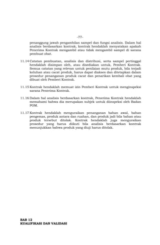 -77-
penanggung jawab pengambilan sampel dan fungsi analisis. Dalam hal
analisis berdasarkan kontrak, kontrak hendaklah menyatakan apakah
Penerima Kontrak mengambil atau tidak mengambil sampel di sarana
pembuat obat.
11.14 Catatan pembuatan, analisis dan distribusi, serta sampel pertinggal
hendaklah disimpan oleh, atau disediakan untuk, Pemberi Kontrak.
Semua catatan yang relevan untuk penilaian mutu produk, bila terjadi
keluhan atau cacat produk, harus dapat diakses dan ditetapkan dalam
prosedur penanganan produk cacat dan penarikan kembali obat yang
dibuat oleh Pemberi Kontrak.
11.15 Kontrak hendaklah memuat izin Pemberi Kontrak untuk menginspeksi
sarana Penerima Kontrak.
11.16 Dalam hal analisis berdasarkan kontrak, Penerima Kontrak hendaklah
memahami bahwa dia merupakan subjek untuk diinspeksi oleh Badan
POM.
11.17 Kontrak hendaklah menguraikan penanganan bahan awal, bahan
pengemas, produk antara dan ruahan, dan produk jadi bila bahan atau
produk tersebut ditolak. Kontrak hendaklah juga menguraikan
prosedur yang harus diikuti bila analisis berdasarkan kontrak
menunjukkan bahwa produk yang diuji harus ditolak.
BAB 12
KUALIFIKASI DAN VALIDASI
 