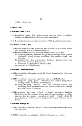-79-
validasi selanjutnya.
KUALIFIKASI
Kualifikasi Desain (KD)
12.8 Kualifikasi Desain (KD) adalah unsur pertama dalam melakukan
validasi terhadap fasilitas, sistem atau peralatan baru.
12.9 Desain hendaklah memenuhi ketentuan CPOB dan didokumentasikan.
Kualifikasi Instalasi (KI)
12.10 Kualifikasi Instalasi (KI) hendaklah dilakukan terhadap fasilitas, sistem
dan peralatan baru atau yang dimodifikasi.
12.11 KI hendaklah mencakup, tapi tidak terbatas pada hal berikut:
a) instalasi peralatan, pipa dan sarana penunjang dan instrumentasi
hendaklah sesuai dengan spesifikasi dan gambar teknik yang
didesain;
b) pengumpulan dan penyusunan dokumen pengoperasian dan
perawatan peralatan dari pemasok;
c) ketentuan dan persyaratan kalibrasi; dan
d) verifikasi bahan konstruksi.
Kualifikasi Operasional (KO)
12.12 KO hendaklah dilakukan setelah KI selesai dilaksanakan, dikaji dan
disetujui.
12.13 KO hendaklah mencakup, tapi tidak terbatas pada hal berikut:
a) pengujian yang perlu dilakukan berdasarkan pengetahuan
tentang proses, sistem dan peralatan; dan
b) pengujian yang meliputi satu atau beberapa kondisi yang
mencakup batas operasional atas dan bawah, sering dikenal sebagai
kondisi terburuk (worst case).
12.14 Penyelesaian KO yang berhasil hendaklah mencakup finalisasi
kalibrasi, prosedur operasional dan prosedur pembersihan, pelatihan
operator dan persyaratan perawatan preventif. Setelah selesai KO
maka pelulusan fasilitas, sistem dan peralatan dapat dilakukan secara
formal.
Kualifikasi Kinerja (KK)
12.15 KK hendaklah dilakukan setelah KI dan KO selesai dilaksanakan, dikaji
dan disetujui.
12.16 KK hendaklah mencakup, tapi tidak terbatas pada hal berikut:
 