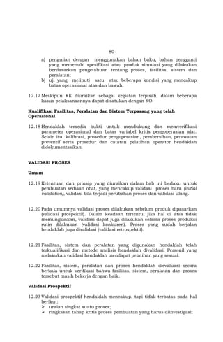 -80-
a) pengujian dengan menggunakan bahan baku, bahan pengganti
yang memenuhi spesifikasi atau produk simulasi yang dilakukan
berdasarkan pengetahuan tentang proses, fasilitas, sistem dan
peralatan;
b) uji yang meliputi satu atau beberapa kondisi yang mencakup
batas operasional atas dan bawah.
12.17 Meskipun KK diuraikan sebagai kegiatan terpisah, dalam beberapa
kasus pelaksanaannya dapat disatukan dengan KO.
Kualifikasi Fasilitas, Peralatan dan Sistem Terpasang yang telah
Operasional
12.18 Hendaklah tersedia bukti untuk mendukung dan memverifikasi
parameter operasional dan batas variabel kritis pengoperasian alat.
Selain itu, kalibrasi, prosedur pengoperasian, pembersihan, perawatan
preventif serta prosedur dan catatan pelatihan operator hendaklah
didokumentasikan.
VALIDASI PROSES
Umum
12.19 Ketentuan dan prinsip yang diuraikan dalam bab ini berlaku untuk
pembuatan sediaan obat, yang mencakup validasi proses baru (initial
validation), validasi bila terjadi perubahan proses dan validasi ulang.
12.20 Pada umumnya validasi proses dilakukan sebelum produk dipasarkan
(validasi prospektif). Dalam keadaan tertentu, jika hal di atas tidak
memungkinkan, validasi dapat juga dilakukan selama proses produksi
rutin dilakukan (validasi konkuren). Proses yang sudah berjalan
hendaklah juga divalidasi (validasi retrospektif).
12.21 Fasilitas, sistem dan peralatan yang digunakan hendaklah telah
terkualifikasi dan metode analisis hendaklah divalidasi. Personil yang
melakukan validasi hendaklah mendapat pelatihan yang sesuai.
12.22 Fasilitas, sistem, peralatan dan proses hendaklah dievaluasi secara
berkala untuk verifikasi bahwa fasilitas, sistem, peralatan dan proses
tersebut masih bekerja dengan baik.
Validasi Prospektif
12.23 Validasi prospektif hendaklah mencakup, tapi tidak terbatas pada hal
berikut:
 uraian singkat suatu proses;
 ringkasan tahap kritis proses pembuatan yang harus diinvestigasi;
 