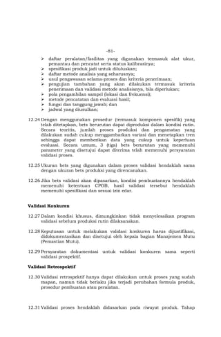 -81-
 daftar peralatan/fasilitas yang digunakan termasuk alat ukur,
pemantau dan pencatat serta status kalibrasinya;
 spesifikasi produk jadi untuk diluluskan;
 daftar metode analisis yang seharusnya;
 usul pengawasan selama-proses dan kriteria penerimaan;
 pengujian tambahan yang akan dilakukan termasuk kriteria
penerimaan dan validasi metode analisisnya, bila diperlukan;
 pola pengambilan sampel (lokasi dan frekuensi);
 metode pencatatan dan evaluasi hasil;
 fungsi dan tanggung jawab; dan
 jadwal yang diusulkan;
12.24 Dengan menggunakan prosedur (termasuk komponen spesifik) yang
telah ditetapkan, bets berurutan dapat diproduksi dalam kondisi rutin.
Secara teoritis, jumlah proses produksi dan pengamatan yang
dilakukan sudah cukup menggambarkan variasi dan menetapkan tren
sehingga dapat memberikan data yang cukup untuk keperluan
evaluasi. Secara umum, 3 (tiga) bets berurutan yang memenuhi
parameter yang disetujui dapat diterima telah memenuhi persyaratan
validasi proses.
12.25 Ukuran bets yang digunakan dalam proses validasi hendaklah sama
dengan ukuran bets produksi yang direncanakan.
12.26 Jika bets validasi akan dipasarkan, kondisi pembuatannya hendaklah
memenuhi ketentuan CPOB, hasil validasi tersebut hendaklah
memenuhi spesifikasi dan sesuai izin edar.
Validasi Konkuren
12.27 Dalam kondisi khusus, dimungkinkan tidak menyelesaikan program
validasi sebelum produksi rutin dilaksanakan.
12.28 Keputusan untuk melakukan validasi konkuren harus dijustifikasi,
didokumentasikan dan disetujui oleh kepala bagian Manajemen Mutu
(Pemastian Mutu).
12.29 Persyaratan dokumentasi untuk validasi konkuren sama seperti
validasi prospektif.
Validasi Retrospektif
12.30 Validasi retrospektif hanya dapat dilakukan untuk proses yang sudah
mapan, namun tidak berlaku jika terjadi perubahan formula produk,
prosedur pembuatan atau peralatan.
12.31 Validasi proses hendaklah didasarkan pada riwayat produk. Tahap
 