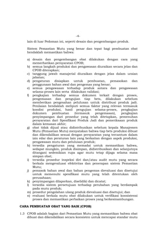 -4-
lain di luar Pedoman ini, seperti desain dan pengembangan produk.
Sistem Pemastian Mutu yang benar dan tepat bagi pembuatan obat
hendaklah memastikan bahwa:
a) desain dan pengembangan obat dilakukan dengan cara yang
memerhatikan persyaratan CPOB;
b) semua langkah produksi dan pengawasan diuraikan secara jelas dan
CPOB diterapkan;
c) tanggung jawab manajerial diuraikan dengan jelas dalam uraian
jabatan;
d) pengaturan disiapkan untuk pembuatan, pemasokan dan
penggunaan bahan awal dan pengemas yang benar;
e) semua pengawasan terhadap produk antara dan pengawasan
selama-proses lain serta dilakukan validasi;
f) pengkajian terhadap semua dokumen terkait dengan proses,
pengemasan dan pengujian tiap bets, dilakukan sebelum
memberikan pengesahan pelulusan untuk distribusi produk jadi.
Penilaian hendaklah meliputi semua faktor yang relevan termasuk
kondisi produksi, hasil pengujian selama-proses, pengkajian
dokumen pembuatan (termasuk pengemasan), pengkajian
penyimpangan dari prosedur yang telah ditetapkan, pemenuhan
persyaratan dari Spesifikasi Produk Jadi dan pemeriksaan produk
dalam kemasan akhir;
g) obat tidak dijual atau didistribusikan sebelum kepala Manajemen
Mutu (Pemastian Mutu) menyatakan bahwa tiap bets produksi dibuat
dan dikendalikan sesuai dengan persyaratan yang tercantum dalam
izin edar dan peraturan lain yang berkaitan dengan aspek produksi,
pengawasan mutu dan pelulusan produk;
h) tersedia pengaturan yang memadai untuk memastikan bahwa,
sedapat mungkin, produk disimpan, didistribusikan dan selanjutnya
ditangani sedemikian rupa agar mutu tetap dijaga selama masa
simpan obat;
i) tersedia prosedur inspeksi diri dan/atau audit mutu yang secara
berkala mengevaluasi efektivitas dan penerapan sistem Pemastian
Mutu;
j) pemasok bahan awal dan bahan pengemas dievaluasi dan disetujui
untuk memenuhi spesifikasi mutu yang telah ditentukan oleh
perusahaan;
k) penyimpangan dilaporkan, diselidiki dan dicatat;
l) tersedia sistem persetujuan terhadap perubahan yang berdampak
pada mutu produk;
m) prosedur pengolahan ulang produk dievaluasi dan disetujui; dan
n) evaluasi berkala mutu obat dilakukan untuk verifikasi konsistensi
proses dan memastikan perbaikan proses yang berkesinambungan.
CARA PEMBUATAN OBAT YANG BAIK (CPOB)
1.3 CPOB adalah bagian dari Pemastian Mutu yang memastikan bahwa obat
dibuat dan dikendalikan secara konsisten untuk mencapai standar mutu
 