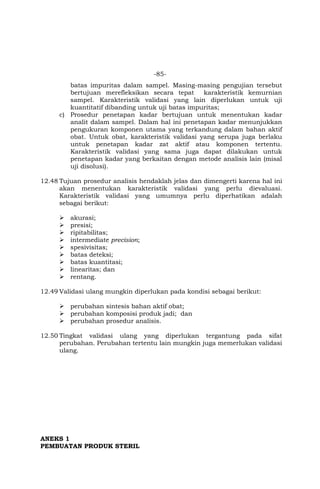 -85-
batas impuritas dalam sampel. Masing-masing pengujian tersebut
bertujuan merefleksikan secara tepat karakteristik kemurnian
sampel. Karakteristik validasi yang lain diperlukan untuk uji
kuantitatif dibanding untuk uji batas impuritas;
c) Prosedur penetapan kadar bertujuan untuk menentukan kadar
analit dalam sampel. Dalam hal ini penetapan kadar menunjukkan
pengukuran komponen utama yang terkandung dalam bahan aktif
obat. Untuk obat, karakteristik validasi yang serupa juga berlaku
untuk penetapan kadar zat aktif atau komponen tertentu.
Karakteristik validasi yang sama juga dapat dilakukan untuk
penetapan kadar yang berkaitan dengan metode analisis lain (misal
uji disolusi).
12.48 Tujuan prosedur analisis hendaklah jelas dan dimengerti karena hal ini
akan menentukan karakteristik validasi yang perlu dievaluasi.
Karakteristik validasi yang umumnya perlu diperhatikan adalah
sebagai berikut:
 akurasi;
 presisi;
 ripitabilitas;
 intermediate precision;
 spesivisitas;
 batas deteksi;
 batas kuantitasi;
 linearitas; dan
 rentang.
12.49 Validasi ulang mungkin diperlukan pada kondisi sebagai berikut:
 perubahan sintesis bahan aktif obat;
 perubahan komposisi produk jadi; dan
 perubahan prosedur analisis.
12.50 Tingkat validasi ulang yang diperlukan tergantung pada sifat
perubahan. Perubahan tertentu lain mungkin juga memerlukan validasi
ulang.
ANEKS 1
PEMBUATAN PRODUK STERIL
 