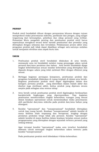 -86-
PRINSIP
Produk steril hendaklah dibuat dengan persyaratan khusus dengan tujuan
memperkecil risiko pencemaran mikroba, partikulat dan pirogen, yang sangat
tergantung dari ketrampilan, pelatihan dan sikap personil yang terlibat.
Pemastian Mutu sangatlah penting dan pembuatan produk steril harus
sepenuhnya mengikuti secara ketat metode pembuatan dan prosedur yang
ditetapkan dengan seksama dan tervalidasi. Pelaksanaan proses akhir atau
pengujian produk jadi tidak dapat dijadikan sebagai satu-satunya andalan
untuk menjamin sterilitas atau aspek mutu lain.
UMUM
1. Pembuatan produk steril hendaklah dilakukan di area bersih,
memasuki area ini hendaklah melalui ruang penyangga udara untuk
personil dan/atau peralatan dan bahan. Area bersih hendaklah dijaga
tingkat kebersihannya sesuai standar kebersihan yang ditetapkan dan
dipasok dengan udara yang telah melewati filter dengan efisiensi yang
sesuai.
2. Berbagai kegiatan persiapan komponen, pembuatan produk dan
pengisian hendaklah dilakukan di ruang terpisah di dalam area bersih.
Kegiatan pembuatan produk steril dapat digolongkan dalam dua
kategori; pertama produk yang disterilkan dalam wadah akhir dan
disebut juga sterilisasi akhir, kedua produk yang diproses secara
aseptis pada sebagian atau semua tahap.
3. Area bersih untuk pembuatan produk steril digolongkan berdasarkan
karakteristik lingkungan yang dipersyaratkan. Tiap kegiatan
pembuatan membutuhkan tingkat kebersihan ruangan yang sesuai
dalam keadaan operasional untuk meminimalkan risiko pencemaran
oleh partikulat dan/atau mikroba pada produk dan/atau bahan yang
ditangani.
4. Kondisi “operasional” dan “nonoperasional” hendaklah ditetapkan
untuk tiap ruang bersih. Keadaan “nonoperasional” adalah kondisi di
mana fasilitas telah terpasang dan beroperasi, lengkap dengan
peralatan produksi tetapi tidak ada personil. Kondisi “operasional”
adalah kondisi di mana fasilitas dalam keadaan berjalan sesuai modus
pengoperasian yang ditetapkan dengan sejumlah tertentu personil yang
sedang bekerja.
Agar tercapai kondisi “operasional” maka area tersebut hendaklah
didesain untuk mencapai tingkat kebersihan udara tertentu pada
kondisi “nonoperasional”.
Pada pembuatan produk steril dibedakan 4 Kelas kebersihan:
 