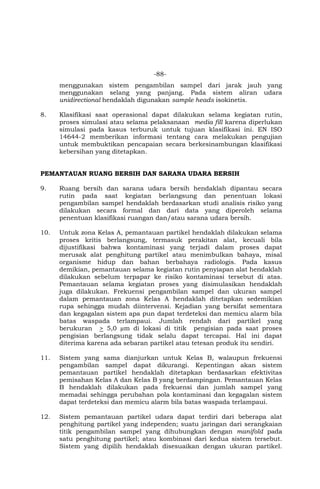 -88-
menggunakan sistem pengambilan sampel dari jarak jauh yang
menggunakan selang yang panjang. Pada sistem aliran udara
unidirectional hendaklah digunakan sample heads isokinetis.
8. Klasifikasi saat operasional dapat dilakukan selama kegiatan rutin,
proses simulasi atau selama pelaksanaan media fill karena diperlukan
simulasi pada kasus terburuk untuk tujuan klasifikasi ini. EN ISO
14644-2 memberikan informasi tentang cara melakukan pengujian
untuk membuktikan pencapaian secara berkesinambungan klasifikasi
kebersihan yang ditetapkan.
PEMANTAUAN RUANG BERSIH DAN SARANA UDARA BERSIH
9. Ruang bersih dan sarana udara bersih hendaklah dipantau secara
rutin pada saat kegiatan berlangsung dan penentuan lokasi
pengambilan sampel hendaklah berdasarkan studi analisis risiko yang
dilakukan secara formal dan dari data yang diperoleh selama
penentuan klasifikasi ruangan dan/atau sarana udara bersih.
10. Untuk zona Kelas A, pemantauan partikel hendaklah dilakukan selama
proses kritis berlangsung, termasuk perakitan alat, kecuali bila
dijustifikasi bahwa kontaminasi yang terjadi dalam proses dapat
merusak alat penghitung partikel atau menimbulkan bahaya, misal
organisme hidup dan bahan berbahaya radiologis. Pada kasus
demikian, pemantauan selama kegiatan rutin penyiapan alat hendaklah
dilakukan sebelum terpapar ke risiko kontaminasi tersebut di atas.
Pemantauan selama kegiatan proses yang disimulasikan hendaklah
juga dilakukan. Frekuensi pengambilan sampel dan ukuran sampel
dalam pemantauan zona Kelas A hendaklah ditetapkan sedemikian
rupa sehingga mudah diintervensi. Kejadian yang bersifat sementara
dan kegagalan sistem apa pun dapat terdeteksi dan memicu alarm bila
batas waspada terlampaui. Jumlah rendah dari partikel yang
berukuran > 5,0 µm di lokasi di titik pengisian pada saat proses
pengisian berlangsung tidak selalu dapat tercapai. Hal ini dapat
diterima karena ada sebaran partikel atau tetesan produk itu sendiri.
11. Sistem yang sama dianjurkan untuk Kelas B, walaupun frekuensi
pengambilan sampel dapat dikurangi. Kepentingan akan sistem
pemantauan partikel hendaklah ditetapkan berdasarkan efektivitas
pemisahan Kelas A dan Kelas B yang berdampingan. Pemantauan Kelas
B hendaklah dilakukan pada frekuensi dan jumlah sampel yang
memadai sehingga perubahan pola kontaminasi dan kegagalan sistem
dapat terdeteksi dan memicu alarm bila batas waspada terlampaui.
12. Sistem pemantauan partikel udara dapat terdiri dari beberapa alat
penghitung partikel yang independen; suatu jaringan dari serangkaian
titik pengambilan sampel yang dihubungkan dengan manifold pada
satu penghitung partikel; atau kombinasi dari kedua sistem tersebut.
Sistem yang dipilih hendaklah disesuaikan dengan ukuran partikel.
 