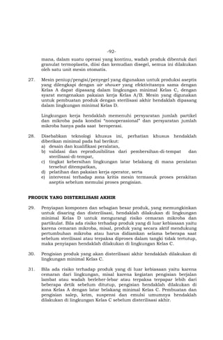 -92-
mana, dalam suatu operasi yang kontinu, wadah produk dibentuk dari
granulat termoplastis, diisi dan kemudian disegel, semua ini dilakukan
oleh satu unit mesin otomatis.
27. Mesin peniup/pengisi/penyegel yang digunakan untuk produksi aseptis
yang dilengkapi dengan air shower yang efektivitasnya sama dengan
Kelas A dapat dipasang dalam lingkungan minimal Kelas C, dengan
syarat mengenakan pakaian kerja Kelas A/B. Mesin yang digunakan
untuk pembuatan produk dengan sterilisasi akhir hendaklah dipasang
dalam lingkungan minimal Kelas D.
Lingkungan kerja hendaklah memenuhi persyaratan jumlah partikel
dan mikroba pada kondisi “nonoperasional” dan persyaratan jumlah
mikroba hanya pada saat beroperasi.
28. Disebabkan teknologi khusus ini, perhatian khusus hendaklah
diberikan minimal pada hal berikut:
a) desain dan kualifikasi peralatan,
b) validasi dan reprodusibilitas dari pembersihan-di-tempat dan
sterilisasi-di-tempat,
c) tingkat kebersihan lingkungan latar belakang di mana peralatan
tersebut ditempatkan,
d) pelatihan dan pakaian kerja operator, serta
e) intervensi terhadap zona kritis mesin termasuk proses perakitan
aseptis sebelum memulai proses pengisian.
PRODUK YANG DISTERILISASI AKHIR
29. Penyiapan komponen dan sebagian besar produk, yang memungkinkan
untuk disaring dan disterilisasi, hendaklah dilakukan di lingkungan
minimal Kelas D untuk mengurangi risiko cemaran mikroba dan
partikulat. Bila ada risiko terhadap produk yang di luar kebiasaan yaitu
karena cemaran mikroba, misal, produk yang secara aktif mendukung
pertumbuhan mikroba atau harus didiamkan selama beberapa saat
sebelum sterilisasi atau terpaksa diproses dalam tangki tidak tertutup,
maka penyiapan hendaklah dilakukan di lingkungan Kelas C.
30. Pengisian produk yang akan disterilisasi akhir hendaklah dilakukan di
lingkungan minimal Kelas C.
31. Bila ada risiko terhadap produk yang di luar kebiasaan yaitu karena
cemaran dari lingkungan, misal karena kegiatan pengisian berjalan
lambat atau wadah berleher-lebar atau terpaksa terpapar lebih dari
beberapa detik sebelum ditutup, pengisian hendaklah dilakukan di
zona Kelas A dengan latar belakang minimal Kelas C. Pembuatan dan
pengisian salep, krim, suspensi dan emulsi umumnya hendaklah
dilakukan di lingkungan Kelas C sebelum disterilisasi akhir.
 