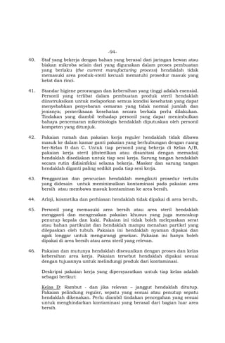 -94-
40. Staf yang bekerja dengan bahan yang berasal dari jaringan hewan atau
biakan mikroba selain dari yang digunakan dalam proses pembuatan
yang berlaku (the current manufacturing process) hendaklah tidak
memasuki area produk-steril kecuali mematuhi prosedur masuk yang
ketat dan rinci.
41. Standar higiene perorangan dan kebersihan yang tinggi adalah esensial.
Personil yang terlibat dalam pembuatan produk steril hendaklah
diinstruksikan untuk melaporkan semua kondisi kesehatan yang dapat
menyebabkan penyebaran cemaran yang tidak normal jumlah dan
jenisnya; pemeriksaan kesehatan secara berkala perlu dilakukan.
Tindakan yang diambil terhadap personil yang dapat menimbulkan
bahaya pencemaran mikrobiologis hendaklah diputuskan oleh personil
kompeten yang ditunjuk.
42. Pakaian rumah dan pakaian kerja reguler hendaklah tidak dibawa
masuk ke dalam kamar ganti pakaian yang berhubungan dengan ruang
ber-Kelas B dan C. Untuk tiap personil yang bekerja di Kelas A/B,
pakaian kerja steril (disterilkan atau disanitasi dengan memadai)
hendaklah disediakan untuk tiap sesi kerja. Sarung tangan hendaklah
secara rutin didisinfeksi selama bekerja. Masker dan sarung tangan
hendaklah diganti paling sedikit pada tiap sesi kerja.
43. Penggantian dan pencucian hendaklah mengikuti prosedur tertulis
yang didesain untuk meminimalkan kontaminasi pada pakaian area
bersih atau membawa masuk kontaminan ke area bersih.
44. Arloji, kosmetika dan perhiasan hendaklah tidak dipakai di area bersih.
45. Personil yang memasuki area bersih atau area steril hendaklah
mengganti dan mengenakan pakaian khusus yang juga mencakup
penutup kepala dan kaki. Pakaian ini tidak boleh melepaskan serat
atau bahan partikulat dan hendaklah mampu menahan partikel yang
dilepaskan oleh tubuh. Pakaian ini hendaklah nyaman dipakai dan
agak longgar untuk mengurangi gesekan. Pakaian ini hanya boleh
dipakai di area bersih atau area steril yang relevan.
46. Pakaian dan mutunya hendaklah disesuaikan dengan proses dan kelas
kebersihan area kerja. Pakaian tersebut hendaklah dipakai sesuai
dengan tujuannya untuk melindungi produk dari kontaminasi.
Deskripsi pakaian kerja yang dipersyaratkan untuk tiap kelas adalah
sebagai berikut:
Kelas D: Rambut - dan jika relevan – janggut hendaklah ditutup.
Pakaian pelindung reguler, sepatu yang sesuai atau penutup sepatu
hendaklah dikenakan. Perlu diambil tindakan pencegahan yang sesuai
untuk menghindarkan kontaminasi yang berasal dari bagian luar area
bersih.
 