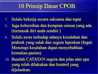 10 Prinsip Dasar CPOB
7. Selalu bekerja secara saksama dan tepat
8. Jaga kebersihan dan kerapian semua yang ada
(termasuk diri anda sendiri )
9. Selalu awas terhadap adanya kesalahan dan
praktek yang salah dan segera laporkan (Ingat:
Menutupi kesalahan dapat menyebabkan
kematian pasien)
10. Buatlah CATATAN segera dan jelas atas apa
yang telah dilakukan dan kontrol yang
dijalankan.
 