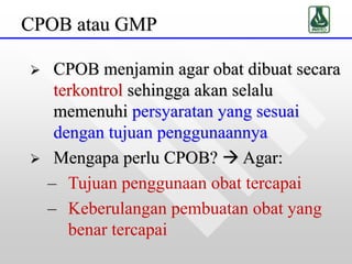 CPOB atau GMP
 CPOB menjamin agar obat dibuat secara
terkontrol sehingga akan selalu
memenuhi persyaratan yang sesuai
dengan tujuan penggunaannya
 Mengapa perlu CPOB?  Agar:
– Tujuan penggunaan obat tercapai
– Keberulangan pembuatan obat yang
benar tercapai
 