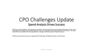 CPO Challenges Update
Spend Analysis Drives Success
Chief Procurement Officers, Purchasing Vice President, Purchasing Directors and Purchasing Managers all face many
challenges from Globalizing, Risks Management, Cost and Corporate Social Responsibility to name a few. The most
important tool available to Purchasing Leaders is having an effective process of spend analysis.
A follow up to previous discussion regarding CPO challenges and Big Data impact on Purchasing
Bill Kohnen May 2015
 