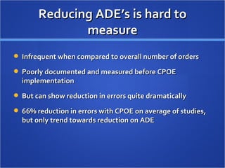 Reducing ADE’s is hard to measure Infrequent when compared to overall number of orders Poorly documented and measured before CPOE implementation But can show reduction in errors quite dramatically 66% reduction in errors with CPOE on average of studies, but only trend towards reduction on ADE 