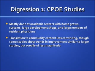 Digression 1: CPOE Studies Mostly done at academic centers with home grown systems, large development shops, and large numbers of resident physicians Translation to community context less convincing, though some studies show trends in improvement similar to larger studies, but usually of less magnitude 