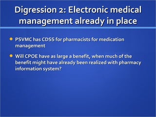 Digression 2: Electronic medical management already in place PSVMC has CDSS for pharmacists for medication management Will CPOE have as large a benefit, when much of the benefit might have already been realized with pharmacy information system? 