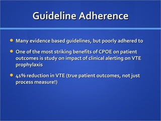 Guideline Adherence Many evidence based guidelines, but poorly adhered to One of the most striking benefits of CPOE on patient outcomes is study on impact of clinical alerting on VTE prophylaxis 41% reduction in VTE (true patient outcomes, not just process measure!)  
