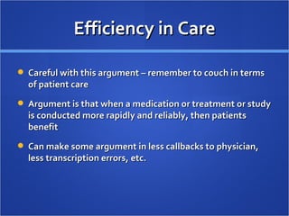 Efficiency in Care Careful with this argument – remember to couch in terms of patient care Argument is that when a medication or treatment or study is conducted more rapidly and reliably, then patients benefit Can make some argument in less callbacks to physician, less transcription errors, etc. 