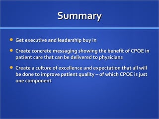 Summary Get executive and leadership buy in Create concrete messaging showing the benefit of CPOE in patient care that can be delivered to physicians Create a culture of excellence and expectation that all will be done to improve patient quality – of which CPOE is just one component 