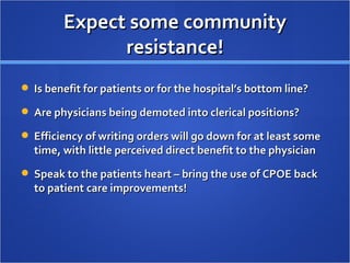Expect some community resistance! Is benefit for patients or for the hospital’s bottom line? Are physicians being demoted into clerical positions? Efficiency of writing orders will go down for at least some time, with little perceived direct benefit to the physician Speak to the patients heart – bring the use of CPOE back to patient care improvements! 