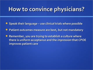 How to convince physicians? Speak their language – use clinical trials where possible Patient outcomes measure are best, but not mandatory Remember, you are trying to establish a culture where there is uniform acceptance and the  impression  that CPOE improves patient care 