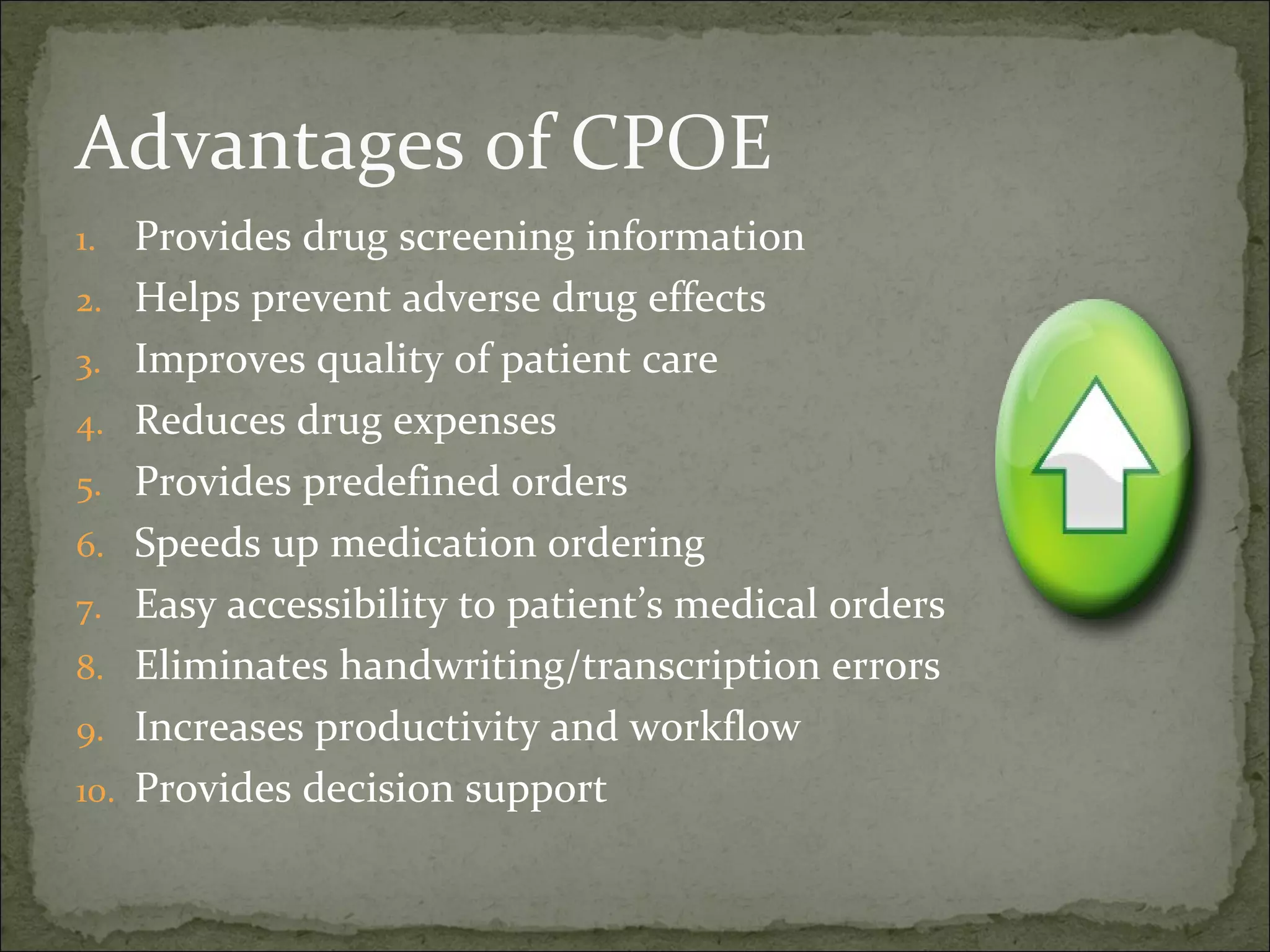 Advantages of CPOE
1. Provides drug screening information
2. Helps prevent adverse drug effects
3. Improves quality of patient care
4. Reduces drug expenses
5. Provides predefined orders
6. Speeds up medication ordering
7. Easy accessibility to patient’s medical orders
8. Eliminates handwriting/transcription errors
9. Increases productivity and workflow
10. Provides decision support
 