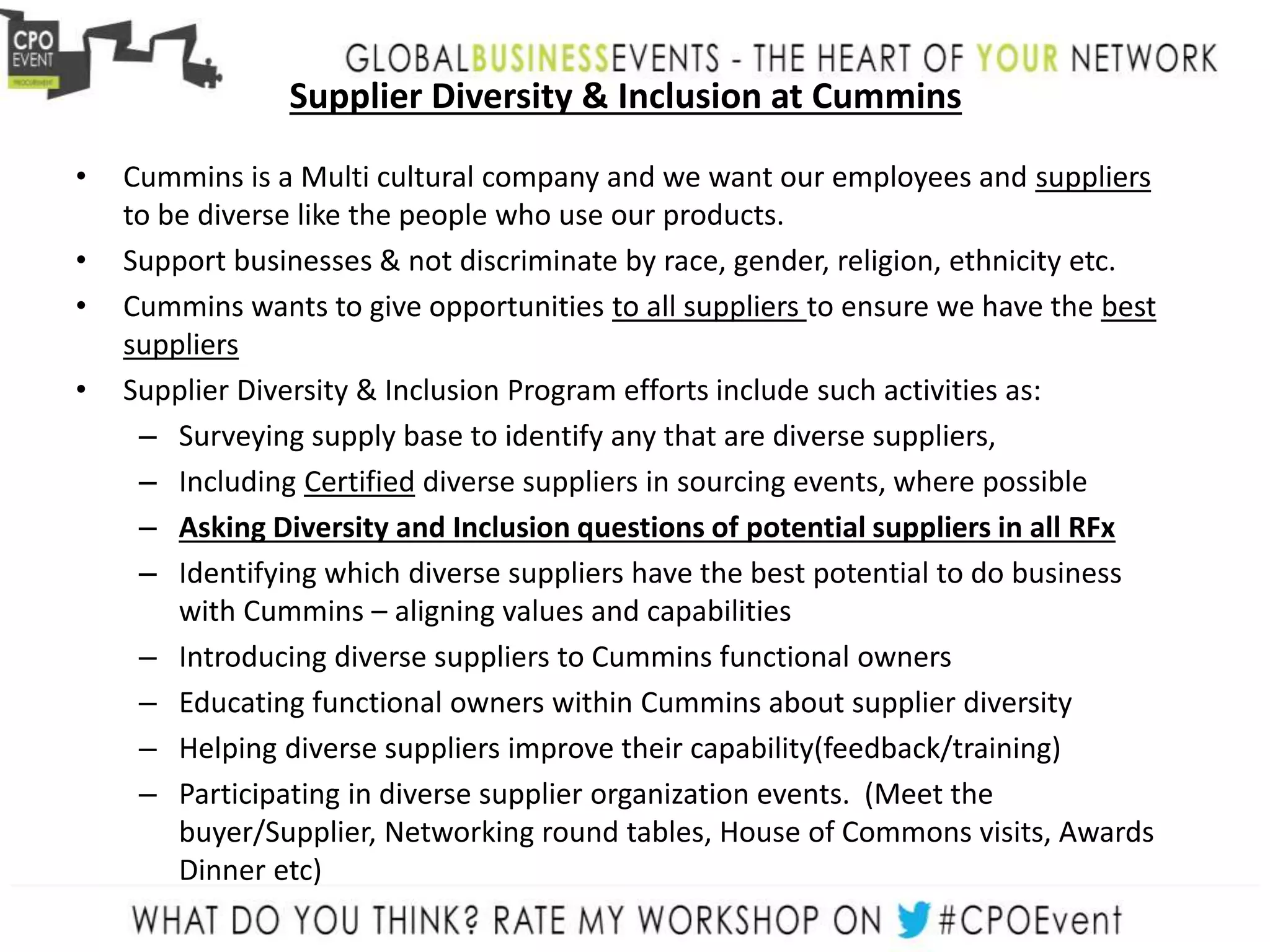 Supplier Diversity & Inclusion at Cummins
• Cummins is a Multi cultural company and we want our employees and suppliers
to be diverse like the people who use our products.
• Support businesses & not discriminate by race, gender, religion, ethnicity etc.
• Cummins wants to give opportunities to all suppliers to ensure we have the best
suppliers
• Supplier Diversity & Inclusion Program efforts include such activities as:
– Surveying supply base to identify any that are diverse suppliers,
– Including Certified diverse suppliers in sourcing events, where possible
– Asking Diversity and Inclusion questions of potential suppliers in all RFx
– Identifying which diverse suppliers have the best potential to do business
with Cummins – aligning values and capabilities
– Introducing diverse suppliers to Cummins functional owners
– Educating functional owners within Cummins about supplier diversity
– Helping diverse suppliers improve their capability(feedback/training)
– Participating in diverse supplier organization events. (Meet the
buyer/Supplier, Networking round tables, House of Commons visits, Awards
Dinner etc)
 