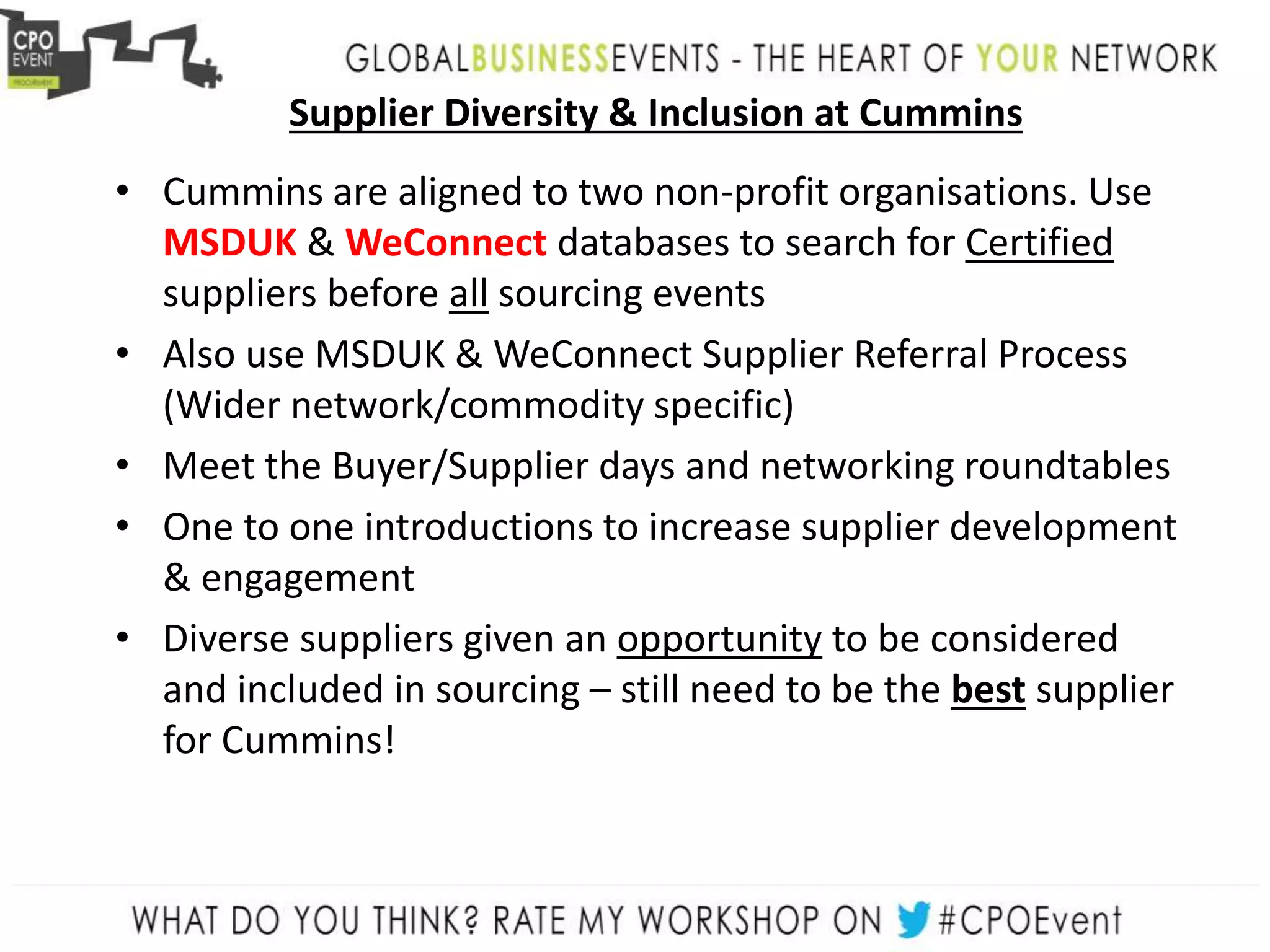 Supplier Diversity & Inclusion at Cummins
• Cummins are aligned to two non-profit organisations. Use
MSDUK & WeConnect databases to search for Certified
suppliers before all sourcing events
• Also use MSDUK & WeConnect Supplier Referral Process
(Wider network/commodity specific)
• Meet the Buyer/Supplier days and networking roundtables
• One to one introductions to increase supplier development
& engagement
• Diverse suppliers given an opportunity to be considered
and included in sourcing – still need to be the best supplier
for Cummins!
 