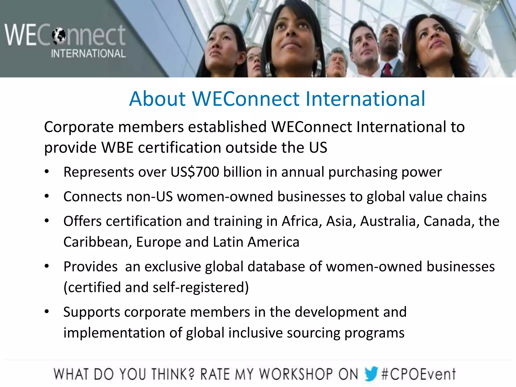 About WEConnect International
Corporate members established WEConnect International to
provide WBE certification outside the US
• Represents over US$700 billion in annual purchasing power
• Connects non-US women-owned businesses to global value chains
• Offers certification and training in Africa, Asia, Australia, Canada, the
Caribbean, Europe and Latin America
• Provides an exclusive global database of women-owned businesses
(certified and self-registered)
• Supports corporate members in the development and
implementation of global inclusive sourcing programs
 
