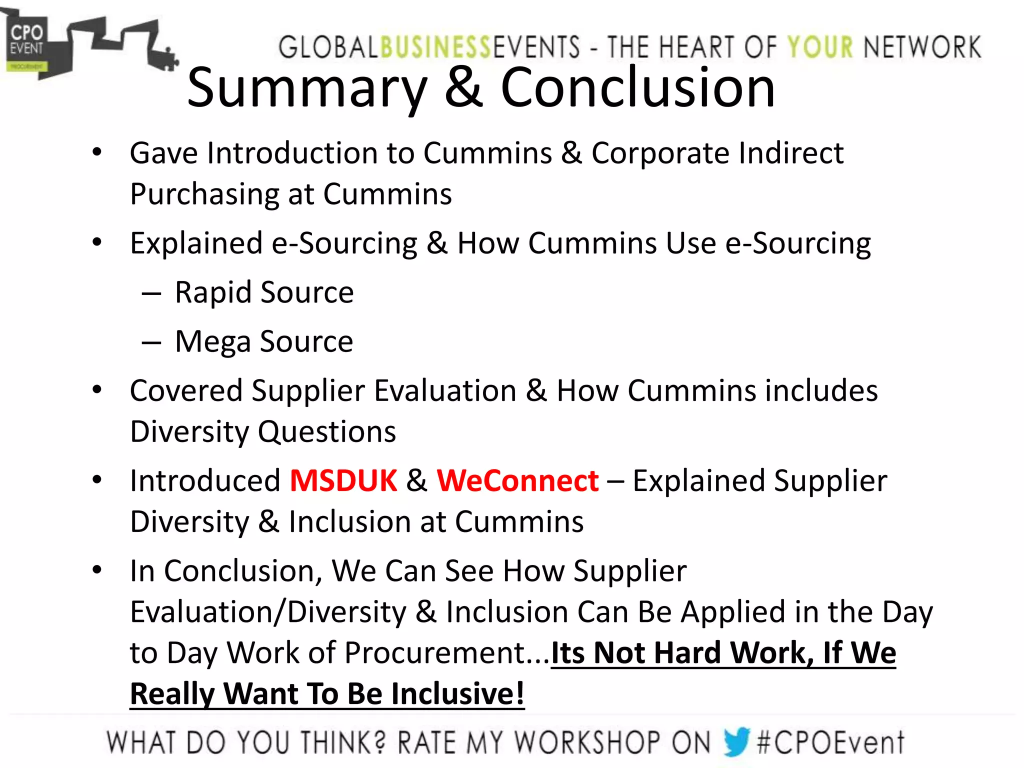 Summary & Conclusion
• Gave Introduction to Cummins & Corporate Indirect
Purchasing at Cummins
• Explained e-Sourcing & How Cummins Use e-Sourcing
– Rapid Source
– Mega Source
• Covered Supplier Evaluation & How Cummins includes
Diversity Questions
• Introduced MSDUK & WeConnect – Explained Supplier
Diversity & Inclusion at Cummins
• In Conclusion, We Can See How Supplier
Evaluation/Diversity & Inclusion Can Be Applied in the Day
to Day Work of Procurement...Its Not Hard Work, If We
Really Want To Be Inclusive!
 