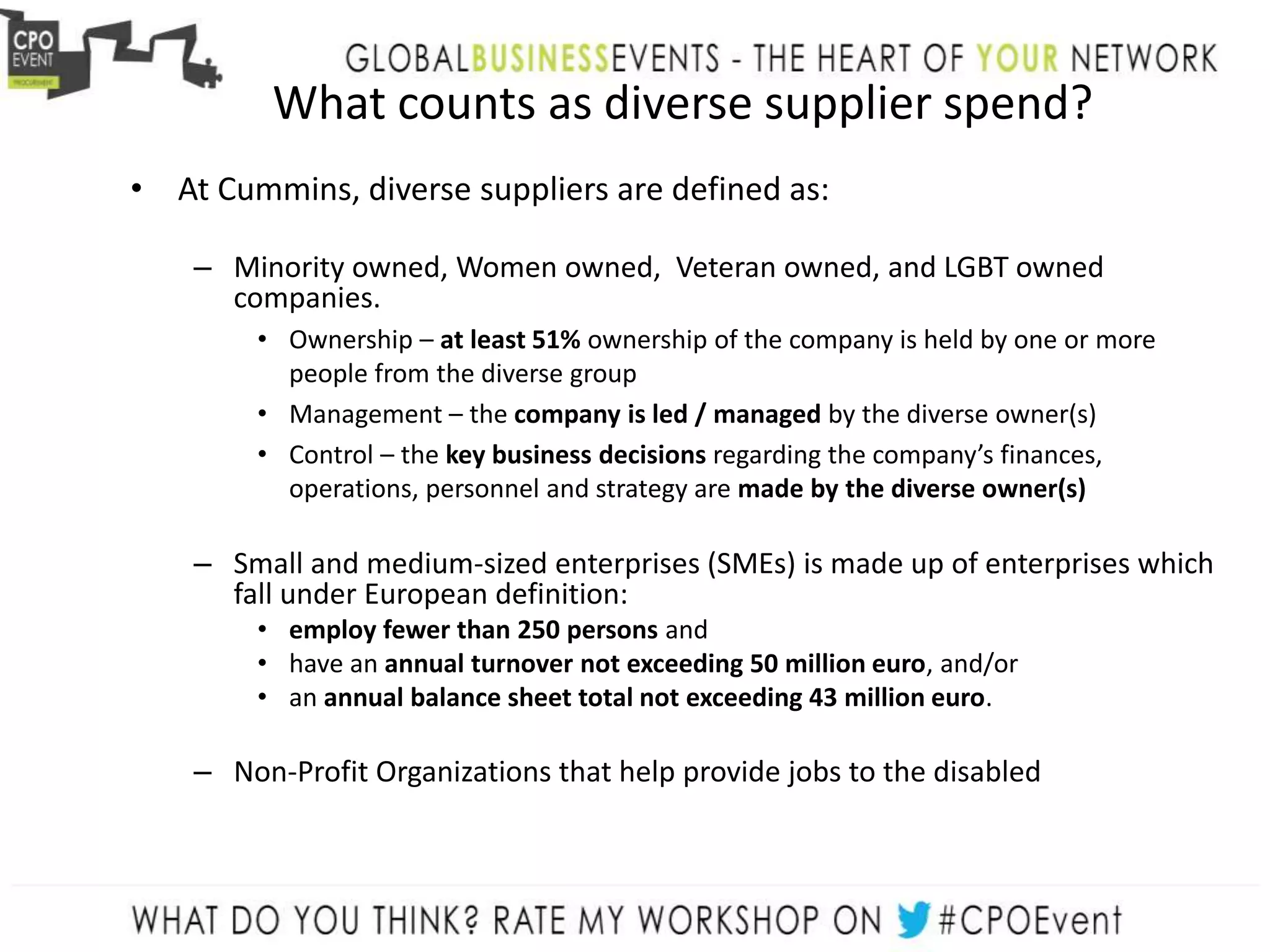 What counts as diverse supplier spend?
• At Cummins, diverse suppliers are defined as:
– Minority owned, Women owned, Veteran owned, and LGBT owned
companies.
• Ownership – at least 51% ownership of the company is held by one or more
people from the diverse group
• Management – the company is led / managed by the diverse owner(s)
• Control – the key business decisions regarding the company’s finances,
operations, personnel and strategy are made by the diverse owner(s)
– Small and medium-sized enterprises (SMEs) is made up of enterprises which
fall under European definition:
• employ fewer than 250 persons and
• have an annual turnover not exceeding 50 million euro, and/or
• an annual balance sheet total not exceeding 43 million euro.
– Non-Profit Organizations that help provide jobs to the disabled
 