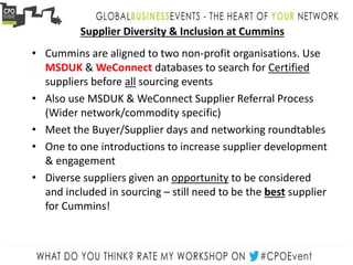 Supplier Diversity & Inclusion at Cummins
• Cummins are aligned to two non-profit organisations. Use
MSDUK & WeConnect databases to search for Certified
suppliers before all sourcing events
• Also use MSDUK & WeConnect Supplier Referral Process
(Wider network/commodity specific)
• Meet the Buyer/Supplier days and networking roundtables
• One to one introductions to increase supplier development
& engagement
• Diverse suppliers given an opportunity to be considered
and included in sourcing – still need to be the best supplier
for Cummins!
 