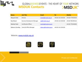 Private and Confidential
Website: www.msduk.org.uk
MSDUK Contacts
Name Job Title Email Tel Mobile
Mayank Shah Director mshah@msduk.org.uk +44 (0) 116 2532520 +44 (0) 7779254414
Raj Pattani Business Development Manager raj@msduk.org.uk +44 (0) 116 2532520 +44 (0) 7961945161
Malvika Patel Certification Officer malvika@msduk.org.uk +44 (0) 7791443833
Rebecca Dunkley Events & Office Manager rebecca@msduk.org.uk +44 (0) 116 2532520
 